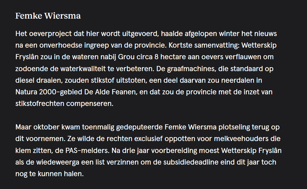 Femke Wiersma

Het oeverproject dat hier wordt uitgevoerd, haalde afgelopen winter het nieuws na een onverhoedse ingreep van de provincie. Kortste samenvatting: Wetterskip Fryslân zou in de wateren nabij Grou circa 8 hectare aan oevers verflauwen om zodoende de waterkwaliteit te verbeteren. De graafmachines, die standaard op diesel draaien, zouden stikstof uitstoten, een deel daarvan zou neerdalen in Natura 2000-gebied De Alde Feanen, en dat zou de provincie met de inzet van stikstofrechten compenseren.

Maar oktober kwam toenmalig gedeputeerde Femke Wiersma plotseling terug op dit voornemen. Ze wilde de rechten exclusief oppotten voor melkveehouders die klem zitten, de PAS-melders. Na drie jaar voorbereiding moest Wetterskip Fryslân als de wiedeweerga een list verzinnen om de subsidiedeadline eind dit jaar toch nog te kunnen halen.