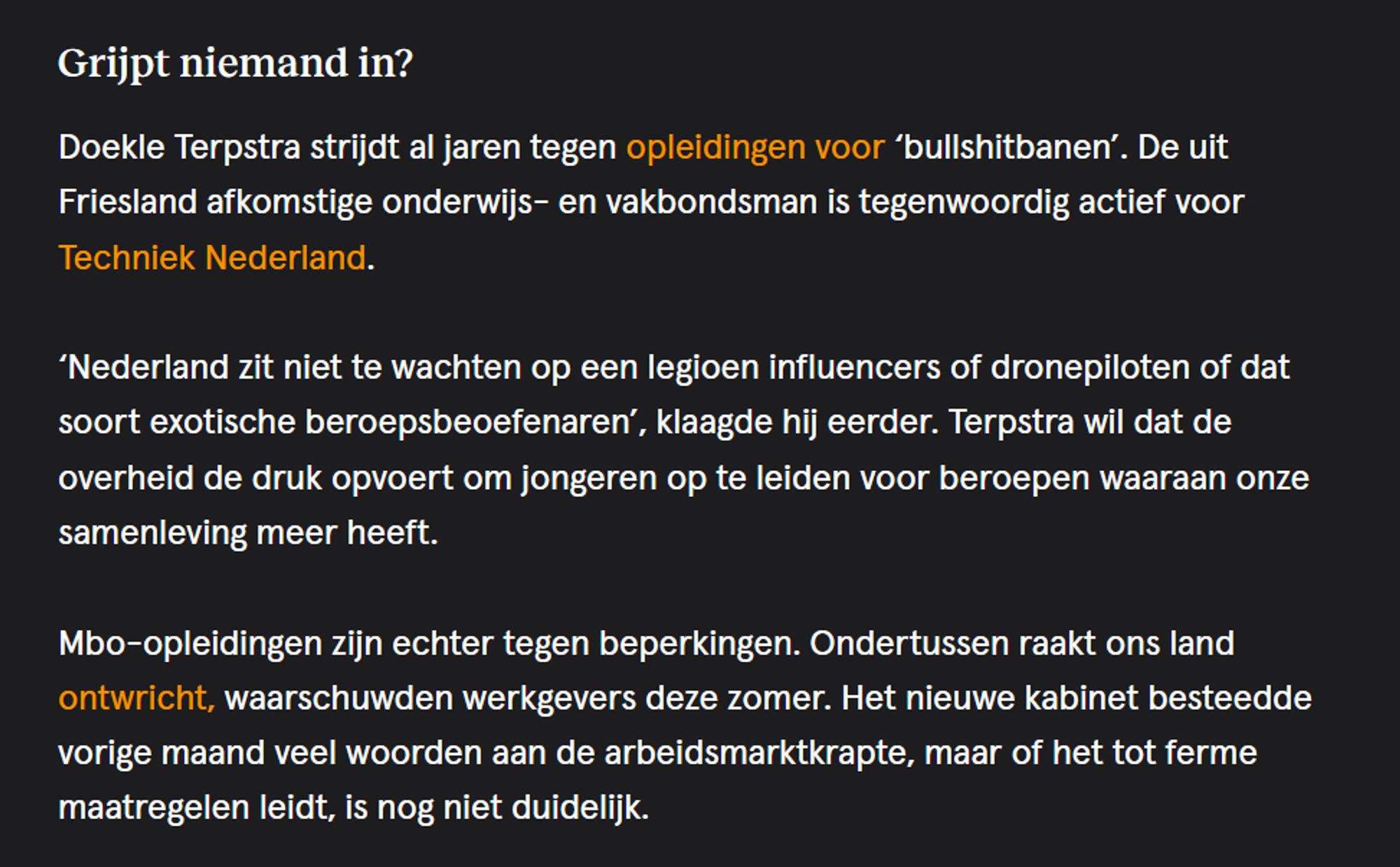 Grijpt niemand in?

Doekle Terpstra strijdt al jaren tegen opleidingen voor ‘bullshitbanen’. De uit Friesland afkomstige onderwijs- en vakbondsman is tegenwoordig actief voor Techniek Nederland.

‘Nederland zit niet te wachten op een legioen influencers of dronepiloten of dat soort exotische beroepsbeoefenaren’, klaagde hij eerder. Terpstra wil dat de overheid de druk opvoert om jongeren op te leiden voor beroepen waaraan onze samenleving meer heeft.

Mbo-opleidingen zijn echter tegen beperkingen. Ondertussen raakt ons land ontwricht, waarschuwden werkgevers deze zomer. Het nieuwe kabinet besteedde vorige maand veel woorden aan de arbeidsmarktkrapte, maar of het tot ferme maatregelen leidt, is nog niet duidelijk.