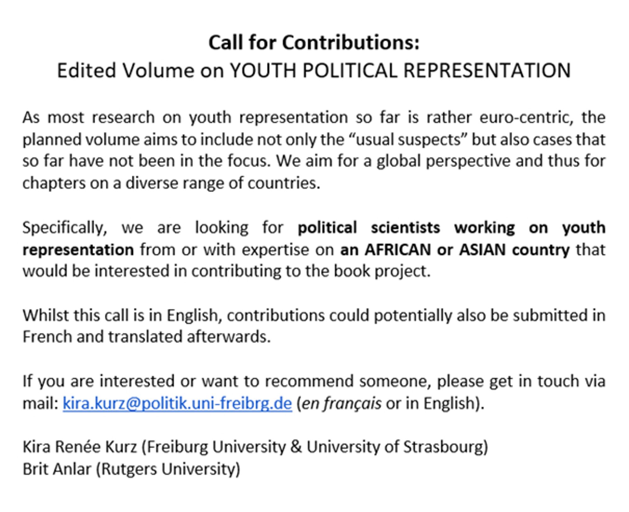 Call for Contributions:
Edited Volume on YOUTH POLITICAL REPRESENTATION
 
As most research on youth representation so far is rather euro-centric, the planned volume aims to include not only the “usual suspects” but also cases that so far have not been in the focus. We aim for a global perspective and thus for chapters on a diverse range of countries.
 
Specifically, we are looking for political scientists working on youth representation from or with expertise on an AFRICAN or ASIAN country that would be interested in contributing to the book project.
 
Whilst this call is in English, contributions could potentially also be submitted in French and translated afterwards.
 
If you are interested or want to recommend someone, please get in touch via mail: kira.kurz@politik.uni-freibrg.de (en français or in English).
 
Kira Renée Kurz (Freiburg University & University of Strasbourg) 
Brit Anlar (Rutgers University)