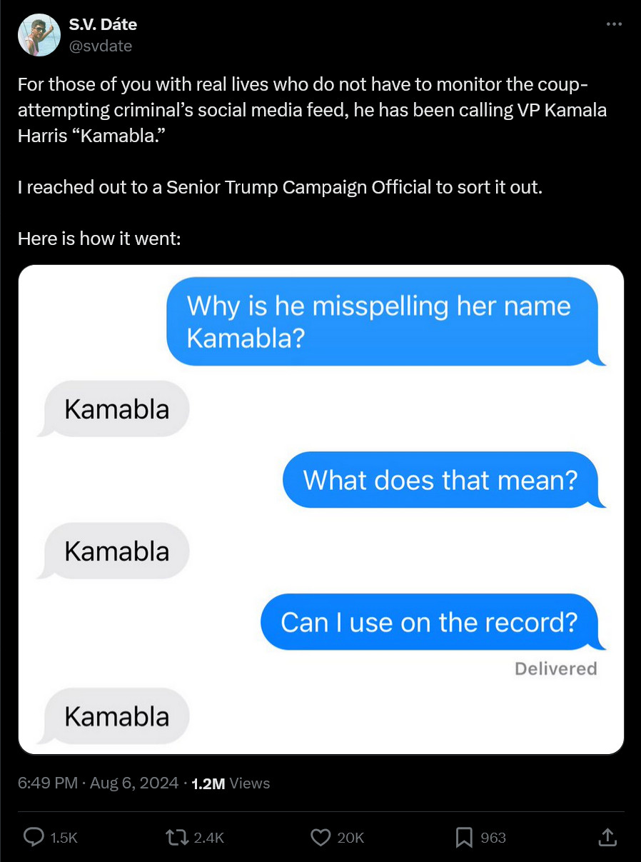 Screenshot of a tweet by @svdate, text and a screenshot...

Text: "For those of you with real lives who do not have to monitor the coup-attempting criminal's social media feed, he has been calling VP Kamala Harris "Kamabla." I reached out to to a Senior Trump Campaign Official to sort it out. Here is how it went:"

Screenshot:
OP: "Why is he misspelling her name Kamabla?"
Trumpian: "Kamabla"
OP: "What does that mean?"
Trumpian: "Kamabla"
OP: "Can I use on the record?"
Trumpian: "Kamabla"