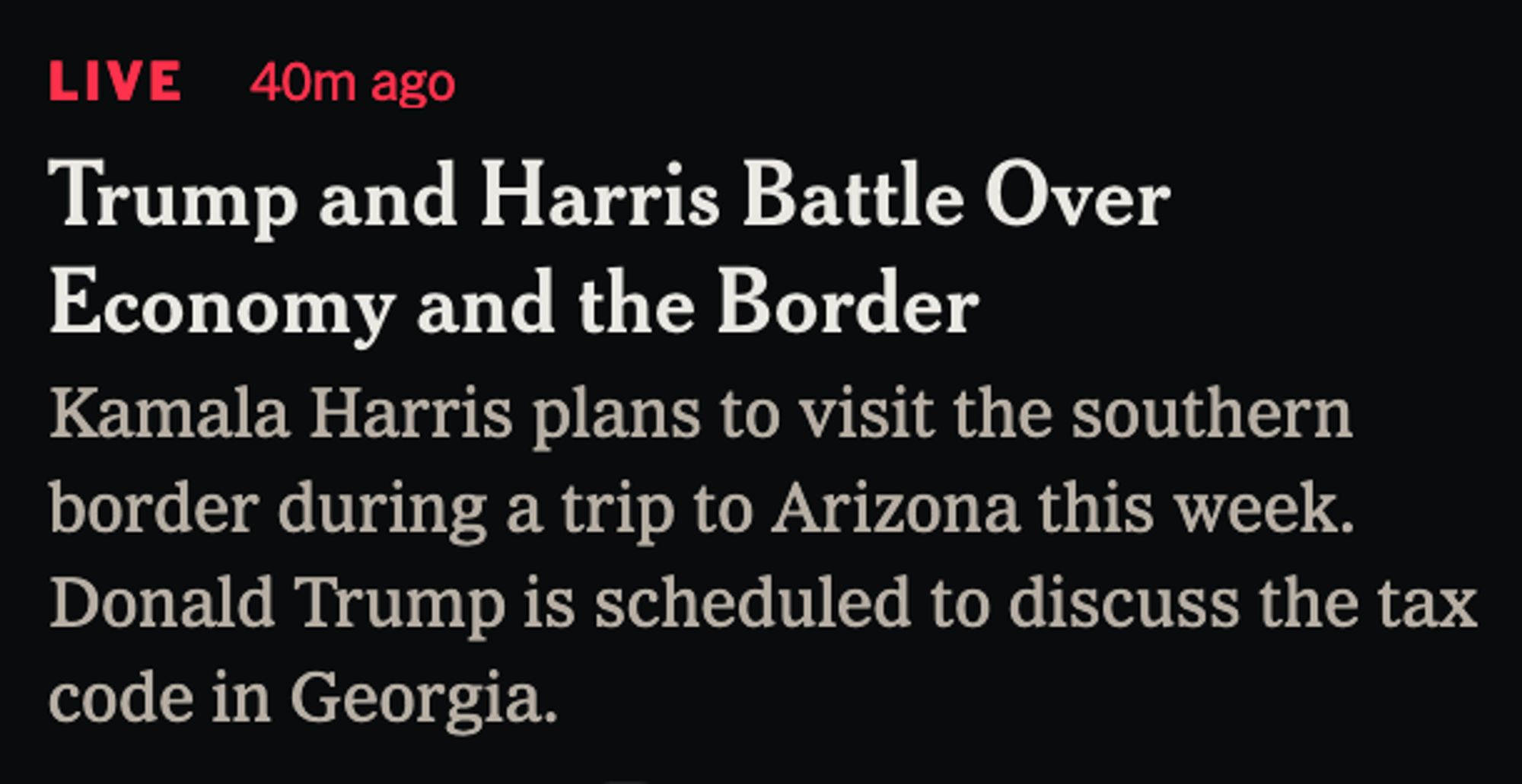 A New York Times headline and subheading:

Trump and Harris Battle Over Economy and the Border

Kamala Harris plans to visit the southern border during a trip to Arizona this week. Donald Trump is scheduled to discuss the tax code in Georgia. 