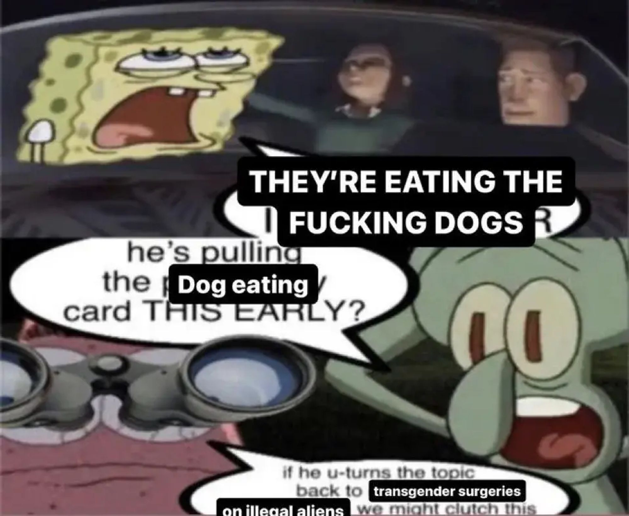 A two panel comic. In the first panel, Spongebob Squarepants is in a vehicle with two passengers. A poorly edited speech bubble says "THEY'RE EATING THE FUCKING DOGS"

In the second panel, two other Spongebob characters look on, one of them holding binoculars, presumably to get a view of what's happening in the first panel. In the second panel, again with poorly edited speech bubbles, the characters say "He's pulling the dog eating card THIS EARLY?" to which the other replies, "if he u-turns back to transgender surgeries on illegal aliens we might clutch this."