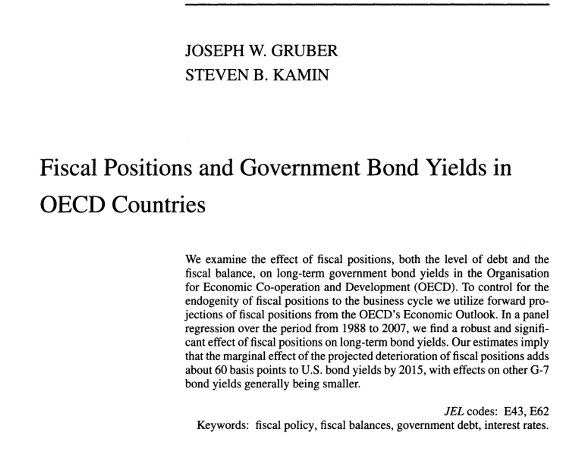 The title page of an academic paper:

 JOSEPH W. GRUBER
 STEVEN B. KAMIN
 Fiscal Positions and Government Bond Yields in OECD Countries
 We examine the effect of fiscal positions, both the level of debt and the
 fiscal balance, on long-term government bond yields in the Organisation  for Economic Co-operation and Development (OECD). To control for the  endogenity of fiscal positions to the business cycle we utilize forward projections of fiscal positions from the OECD's Economic Outlook. In a panel regression over the period from 1988 to 2007, we find a robust and significant effect of fiscal positions on long-term bond yields. Our estimates imply that the marginal effect of the projected deterioration of fiscal positions adds about 60 basis points to U.S. bond yields by 2015, with effects on other G-7 bond yields generally being small.