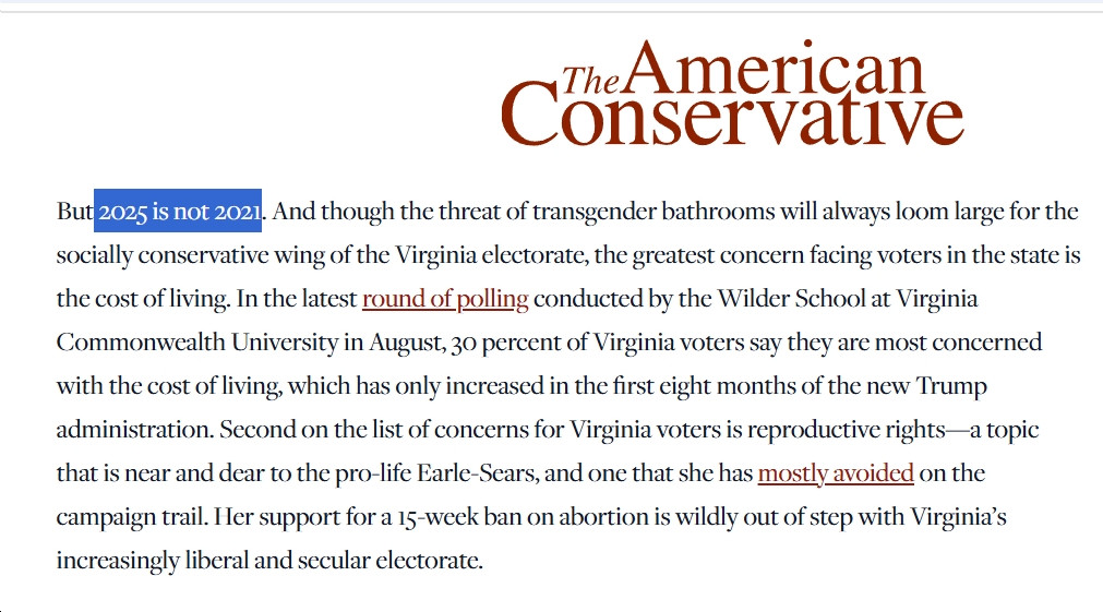 "But 2025 is not 2021. And though the threat of transgender bathrooms will always loom large for the socially conservative wing of the Virginia electorate, the greatest concern facing voters in the state is the cost of living. In the latest round of polling conducted by the Wilder School at Virginia Commonwealth University in August, 30 percent of Virginia voters say they are most concerned with the cost of living, which has only increased in the first eight months of the new Trump administration. Second on the list of concerns for Virginia voters is reproductive rights—a topic that is near and dear to the pro-life Earle-Sears, and one that she has mostly avoided on the campaign trail. Her support for a 15-week ban on abortion is wildly out of step with Virginia’s increasingly liberal and secular electorate. " - Column in The American Conservative
