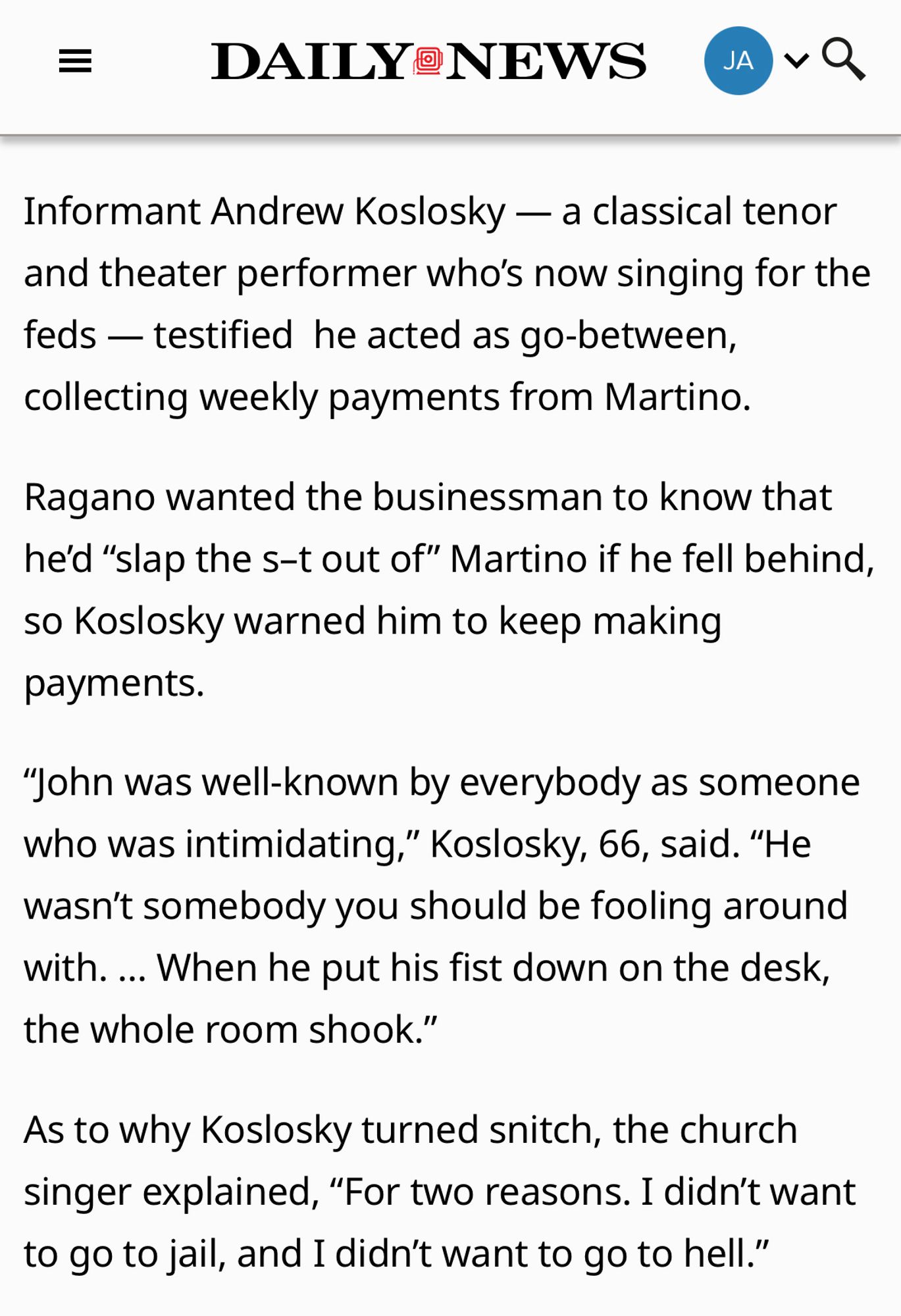 Informant Andrew Koslosky — a classical tenor and theater performer who’s now singing for the feds — testified  he acted as go-between, collecting weekly payments from Martino.

Ragano wanted the businessman to know that he’d “slap the s–t out of” Martino if he fell behind, so Koslosky warned him to keep making payments.

“John was well-known by everybody as someone who was intimidating,” Koslosky, 66, said. “He wasn’t somebody you should be fooling around with. … When he put his fist down on the desk, the whole room shook.”

As to why Koslosky turned snitch, the church singer explained, “For two reasons. I didn’t want to go to jail, and I didn’t want to go to hell.”