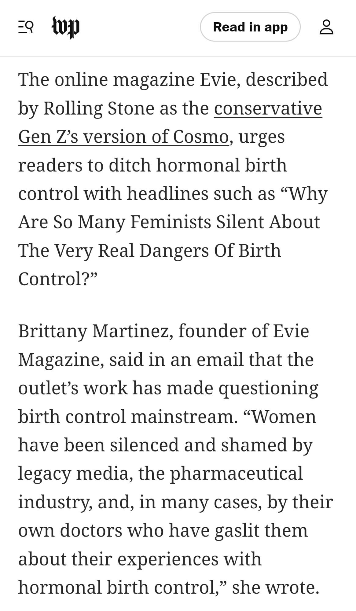 The online magazine Evie, described by Rolling Stone as the conservative Gen Z’s version of Cosmo, urges readers to ditch hormonal birth control with headlines such as “Why Are So Many Feminists Silent About The Very Real Dangers Of Birth Control?”

Brittany Martinez, founder of Evie Magazine, said in an email that the outlet’s work has made questioning birth control mainstream. “Women have been silenced and shamed by legacy media, the pharmaceutical industry, and, in many cases, by their own doctors who have gaslit them about their experiences with hormonal birth control,” she wrote.