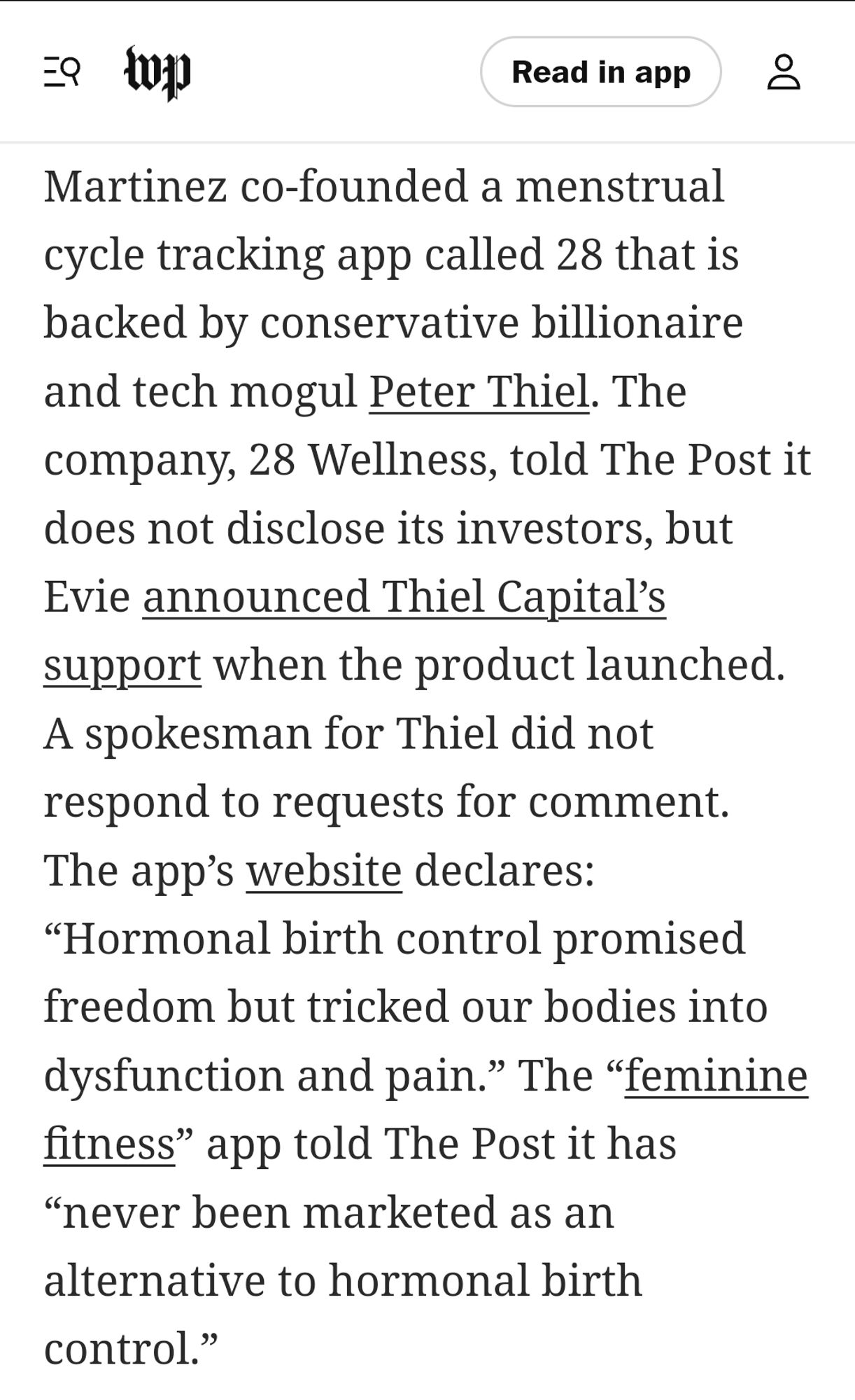 Martinez co-founded a menstrual cycle tracking app called 28 that is backed by conservative billionaire and tech mogul Peter Thiel. The company, 28 Wellness, told The Post it does not disclose its investors, but Evie announced Thiel Capital’s support when the product launched. A spokesman for Thiel did not respond to requests for comment. The app’s website declares: “Hormonal birth control promised freedom but tricked our bodies into dysfunction and pain.” The “feminine fitness” app told The Post it has “never been marketed as an alternative to hormonal birth control.”