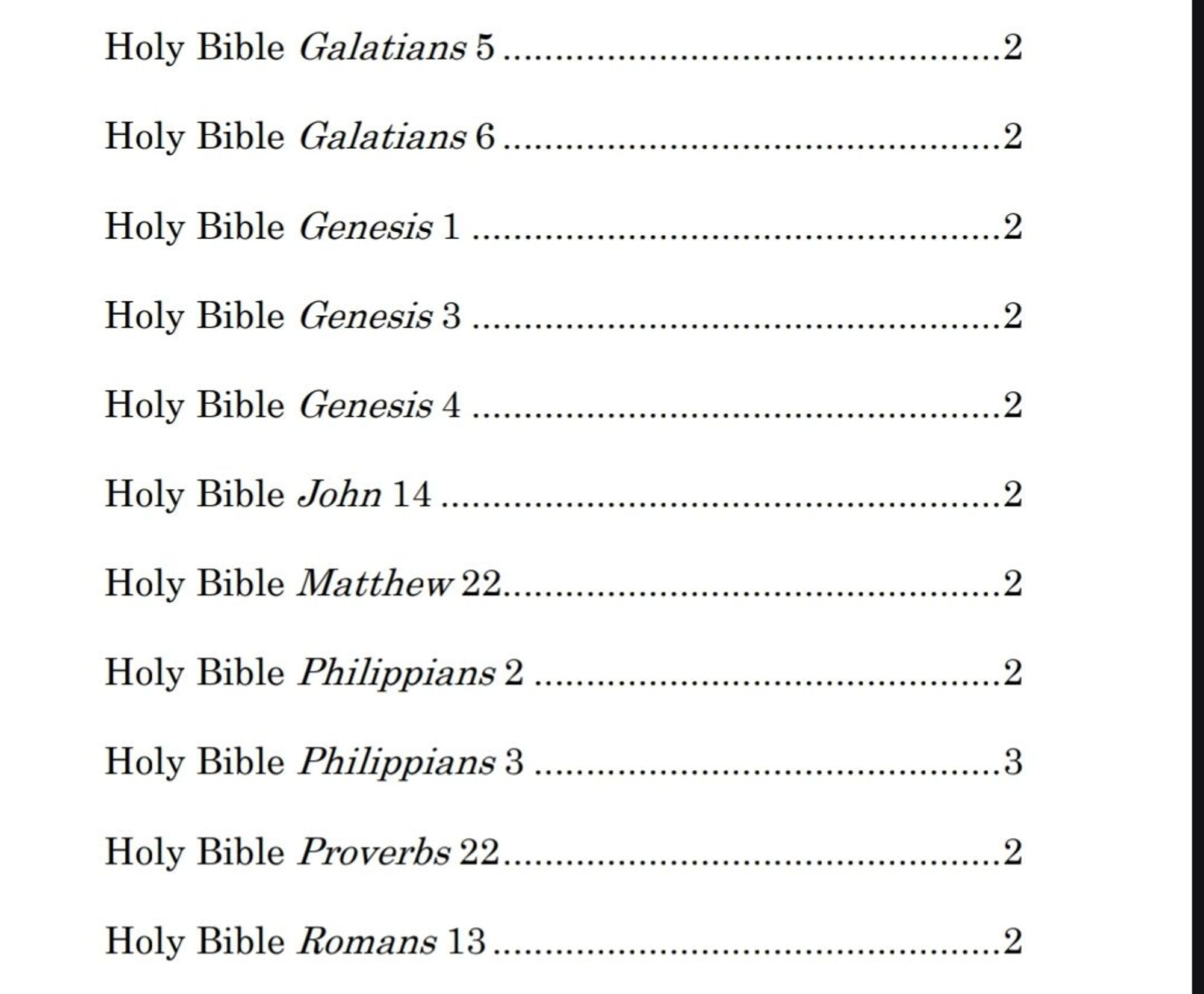 Holy Bible Galatians 5 ................................................ 2 
Holy Bible Galatians 6 ................................................ 2 
Holy Bible Genesis 1 ................................................... 2 
Holy Bible Genesis 3 ................................................... 2 
Holy Bible Genesis 4 ................................................... 2 
Holy Bible John 14 ...................................................... 2 
Holy Bible Matthew 22................................................ 2 
Holy Bible Philippians 2 ............................................. 2 
Holy Bible Philippians 3 ............................................. 3 
Holy Bible Proverbs 22................................................ 2 
Holy Bible Romans 13 ................................................. 2