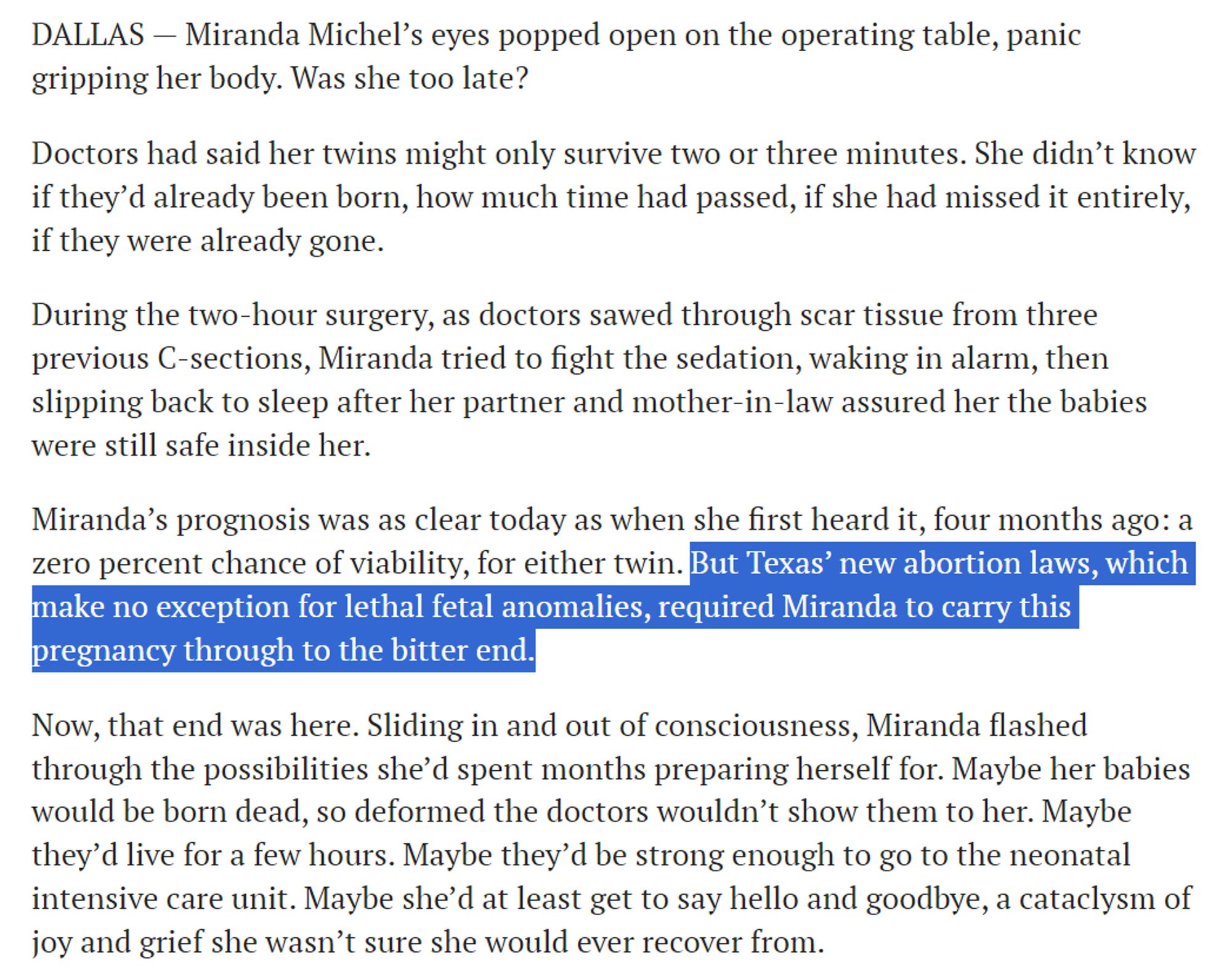 DALLAS — Miranda Michel’s eyes popped open on the operating table, panic gripping her body. Was she too late?

Doctors had said her twins might only survive two or three minutes. She didn’t know if they’d already been born, how much time had passed, if she had missed it entirely, if they were already gone.

During the two-hour surgery, as doctors sawed through scar tissue from three previous C-sections, Miranda tried to fight the sedation, waking in alarm, then slipping back to sleep after her partner and mother-in-law assured her the babies were still safe inside her.

Miranda’s prognosis was as clear today as when she first heard it, four months ago: a zero percent chance of viability, for either twin. But Texas’ new abortion laws, which make no exception for lethal fetal anomalies, required Miranda to carry this pregnancy through to the bitter end.

Now, that end was here. Sliding in and out of consciousness, Miranda flashed through the possibilities she’d spent months preparing her