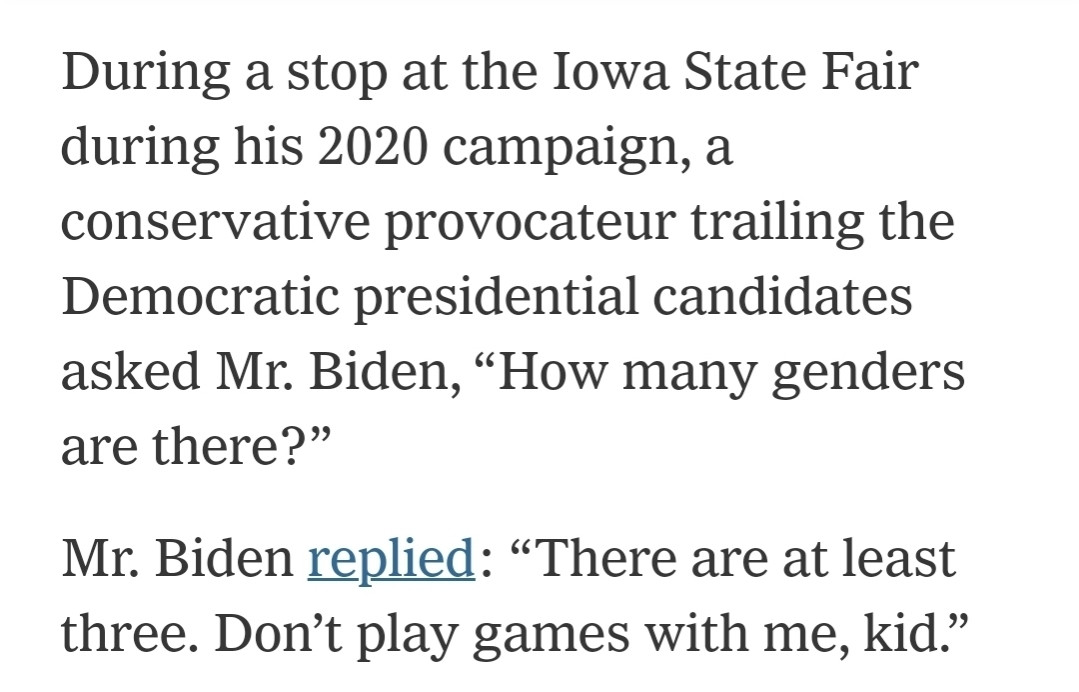 During a stop at the Iowa State Fair during his 2020 campaign, a conservative provocateur trailing the Democratic presidential candidates asked Mr. Biden, “How many genders are there?”

Mr. Biden replied: “There are at least three. Don’t play games with me, kid.”

