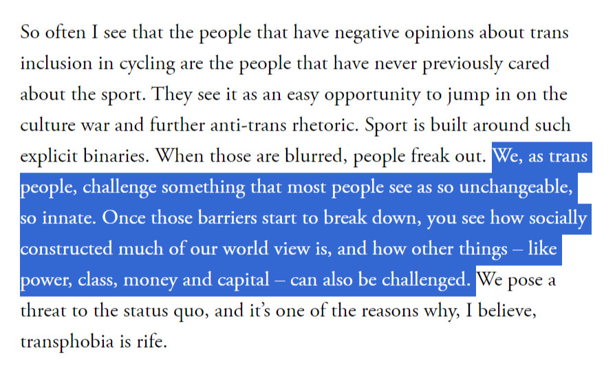 So often I see that the people that have negative opinions about trans inclusion in cycling are the people that have never previously cared about the sport. They see it as an easy opportunity to jump in on the culture war and further anti-trans rhetoric. Sport is built around such explicit binaries. When those are blurred, people freak out. We, as trans people, challenge something that most people see as so unchangeable, so innate. Once those barriers start to break down, you see how socially constructed much of our world view is, and how other things – like power, class, money and capital – can also be challenged. We pose a threat to the status quo, and it’s one of the reasons why, I believe, transphobia is rife.