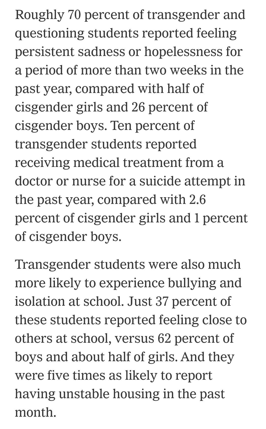 Roughly 70 percent of transgender and questioning students reported feeling persistent sadness or hopelessness for a period of more than two weeks in the past year, compared with half of cisgender girls and 26 percent of cisgender boys. Ten percent of transgender students reported receiving medical treatment from a doctor or nurse for a suicide attempt in the past year, compared with 2.6 percent of cisgender girls and 1 percent of cisgender boys.

Transgender students were also much more likely to experience bullying and isolation at school. Just 37 percent of these students reported feeling close to others at school, versus 62 percent of boys and about half of girls. And they were five times as likely to report having unstable housing in the past month.