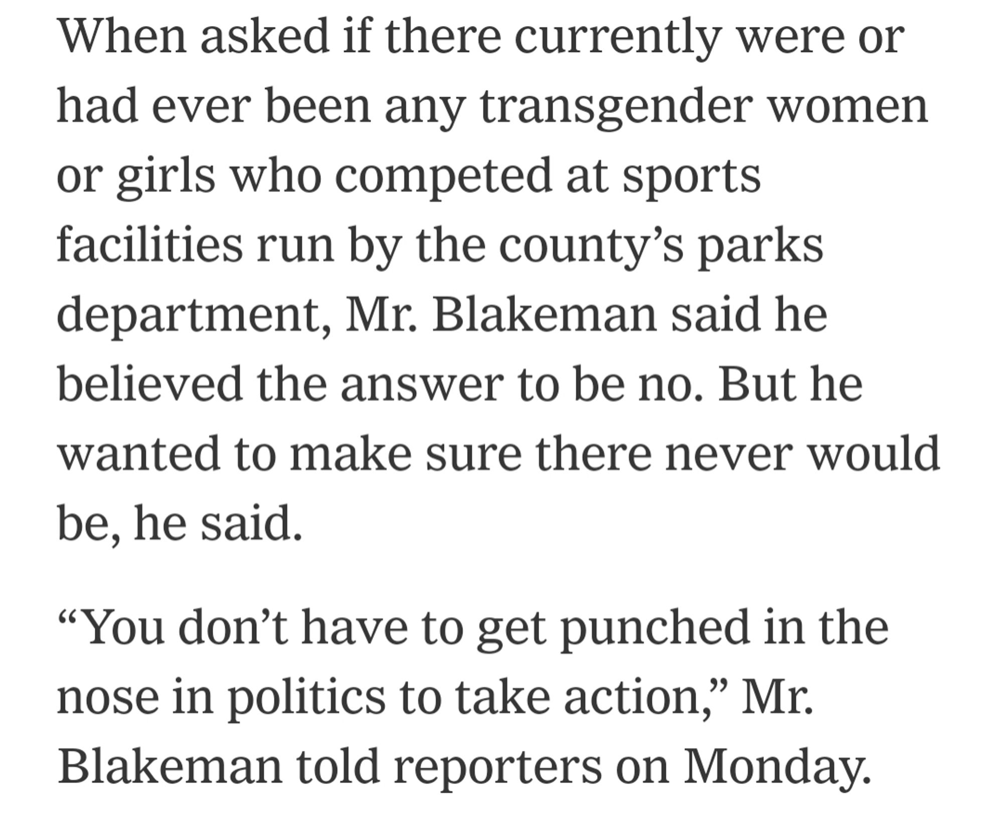 When asked if there currently were or had ever been any transgender women or girls who competed at sports facilities run by the county’s parks department, Mr. Blakeman said he believed the answer to be no. But he wanted to make sure there never would be, he said.

“You don’t have to get punched in the nose in politics to take action,” Mr. Blakeman told reporters on Monday.