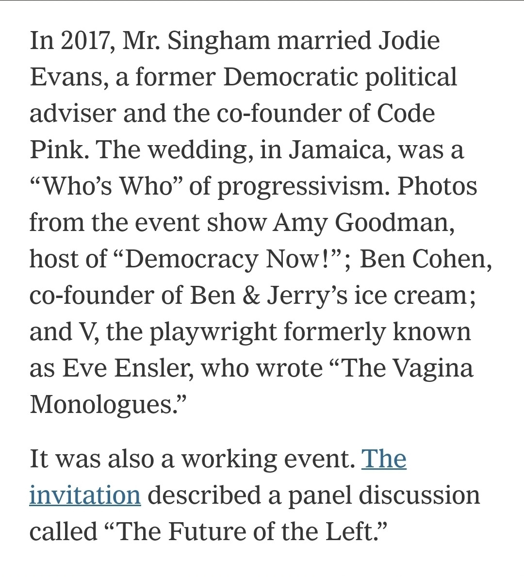 In 2017, Mr. Singham married Jodie Evans, a former Democratic political adviser and the co-founder of Code Pink. The wedding, in Jamaica, was a “Who’s Who” of progressivism. Photos from the event show Amy Goodman, host of “Democracy Now!”; Ben Cohen, co-founder of Ben & Jerry’s ice cream; and V, the playwright formerly known as Eve Ensler, who wrote “The Vagina Monologues.”

It was also a working event. The invitation described a panel discussion called “The Future of the Left.”