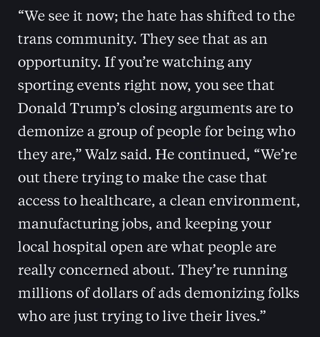 “We see it now; the hate has shifted to the trans community. They see that as an opportunity. If you’re watching any sporting events right now, you see that Donald Trump’s closing arguments are to demonize a group of people for being who they are,” Walz said. He continued, “We’re out there trying to make the case that access to healthcare, a clean environment, manufacturing jobs, and keeping your local hospital open are what people are really concerned about. They’re running millions of dollars of ads demonizing folks who are just trying to live their lives.”