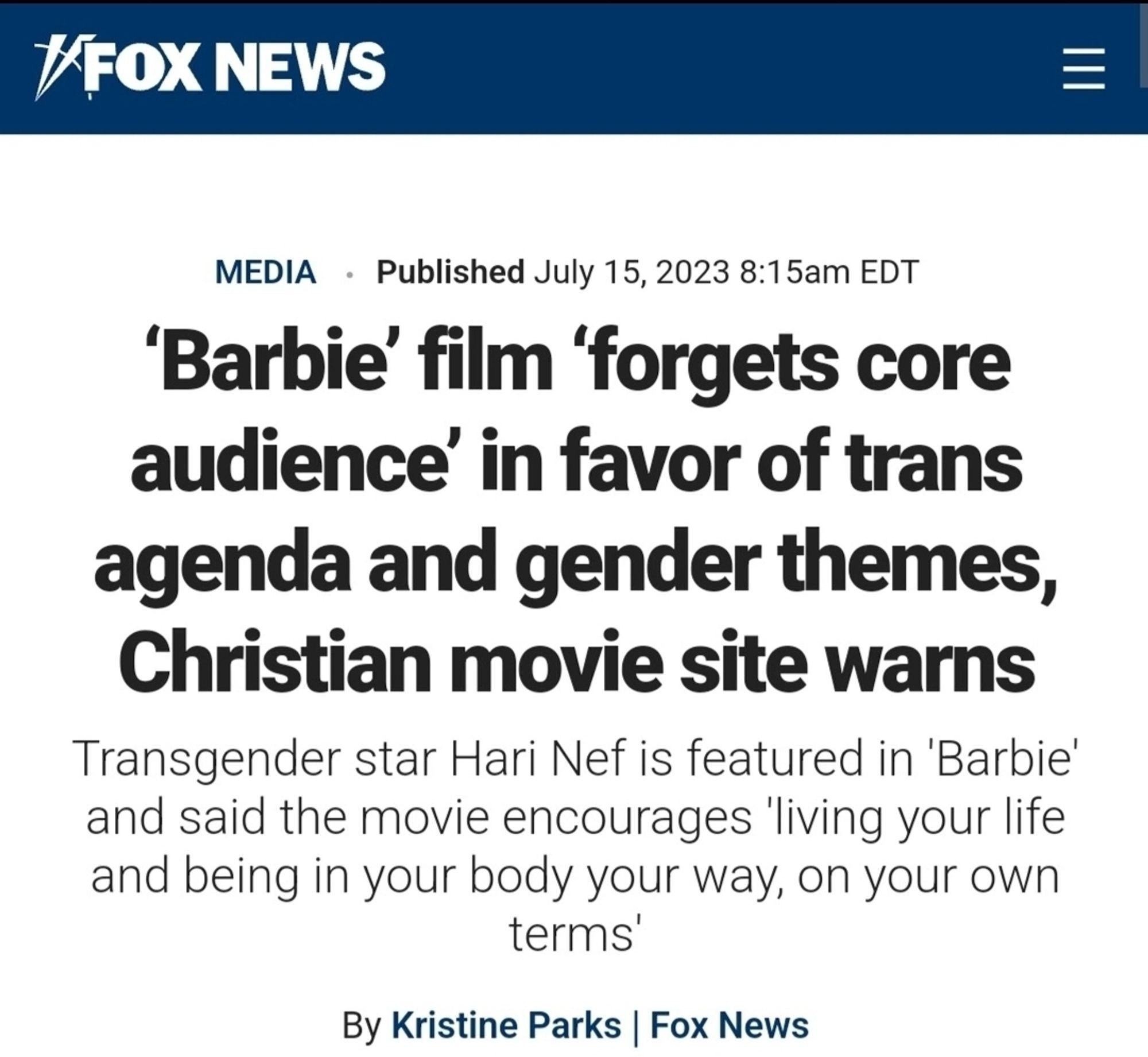 KFOX NEWS
blished July 15, 2023 8:15am EDT
MEDIA
'Barbie' film 'forgets core
audience' in favor of trans
agenda and gender themes,
Christian movie site warns
Transgender star Hari Nef is featured in 'Barbie
and said the movie encourages 'living your life
and being in your body your way, on your own
terms'
By Kristine Parks | Fox News