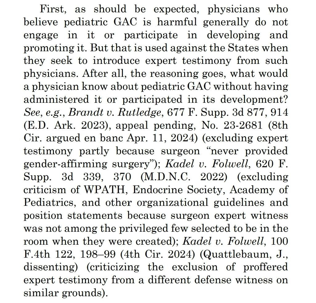 First, as should be expected, physicians who
believe pediatric GAC is harmful generally do not
engage in it or participate in developing and
promoting it. But that is used against the States when
they seek to introduce expert testimony from such
physicians. After all, the reasoning goes, what would
a physician know about pediatric GAC without having
administered it or participated in its development?
See, e.g., Brandt v. Rutledge, 677 F. Supp. 3d 877, 914
(E.D. rk. 2023), appeal pending, No. 23-2681 (8th
Cir. argued en banc Apr. 11, 2024) (excluding expert
testimony partly because surgeon "never provided
gender-affirming surgery"); Kadel v. Folwell, 620 F.
Supp. 3d 339, 370 (M.D.N.C. 2022) (excluding
criticism of WPATH, Endocrine Society, Academy of
Pediatrics, and other organizational guidelines and
position statements because surgeon expert witness
was not among the privileged few selected to be in the
room when they were created); Kadel v. Folwell, 100
F.4th 122, 198-99 (4th 