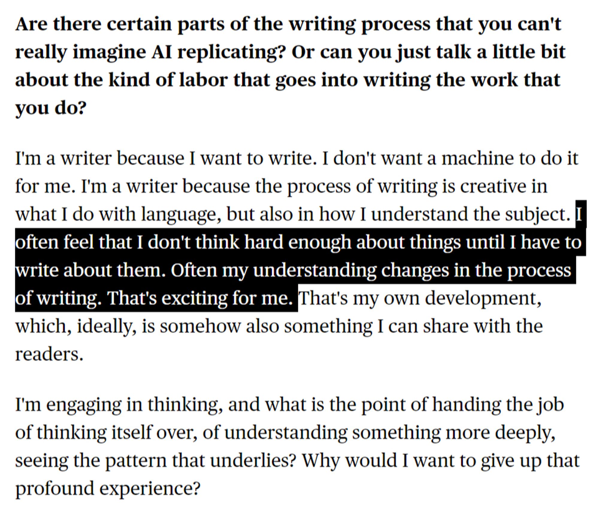 Are there certain parts of the writing process that you can't really imagine AI replicating? Or can you just talk a little bit about the kind of labor that goes into writing the work that you do?

I'm a writer because I want to write. I don't want a machine to do it for me. I'm a writer because the process of writing is creative in what I do with language, but also in how I understand the subject. I often feel that I don't think hard enough about things until I have to write about them. Often my understanding changes in the process of writing. That's exciting for me. That's my own development, which, ideally, is somehow also something I can share with the readers.

I'm engaging in thinking, and what is the point of handing the job of thinking itself over, of understanding something more deeply, seeing the pattern that underlies? Why would I want to give up that profound experience?