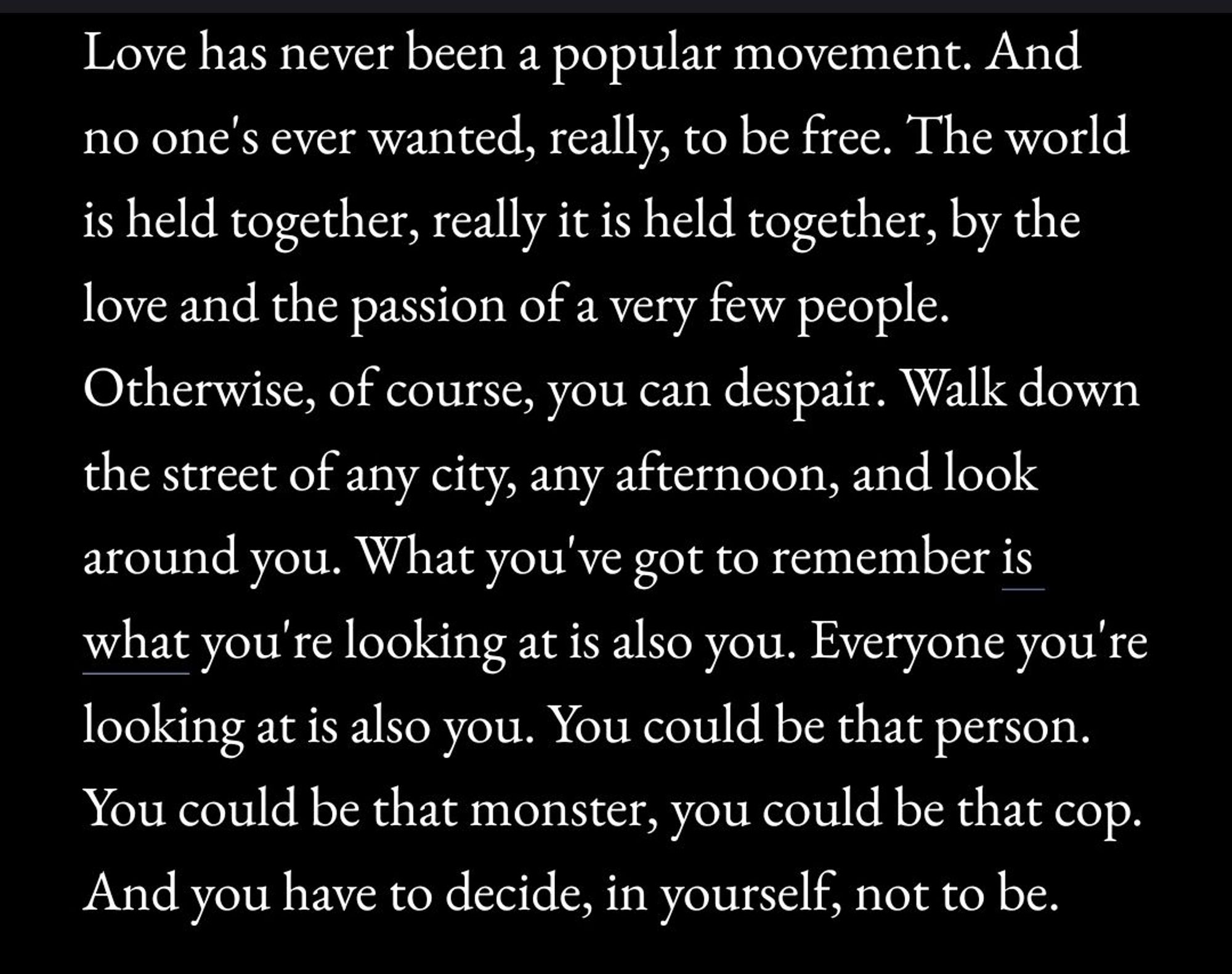 Love has never been a popular
movement. And no one's ever wanted, really, to be
free. The world is held together, really it is held
together, by the love and the passion of a very few
people. Otherwise, of course, you can despair. Walk
down the street of any city, any afternoon, and look
around you. What you've got to remember is what
you're looking at is also you. Everyone you're looking
at is also you. You could be that person. You could
be that monster, you could be that cop. And you have
to decide, in yourself, not to be.