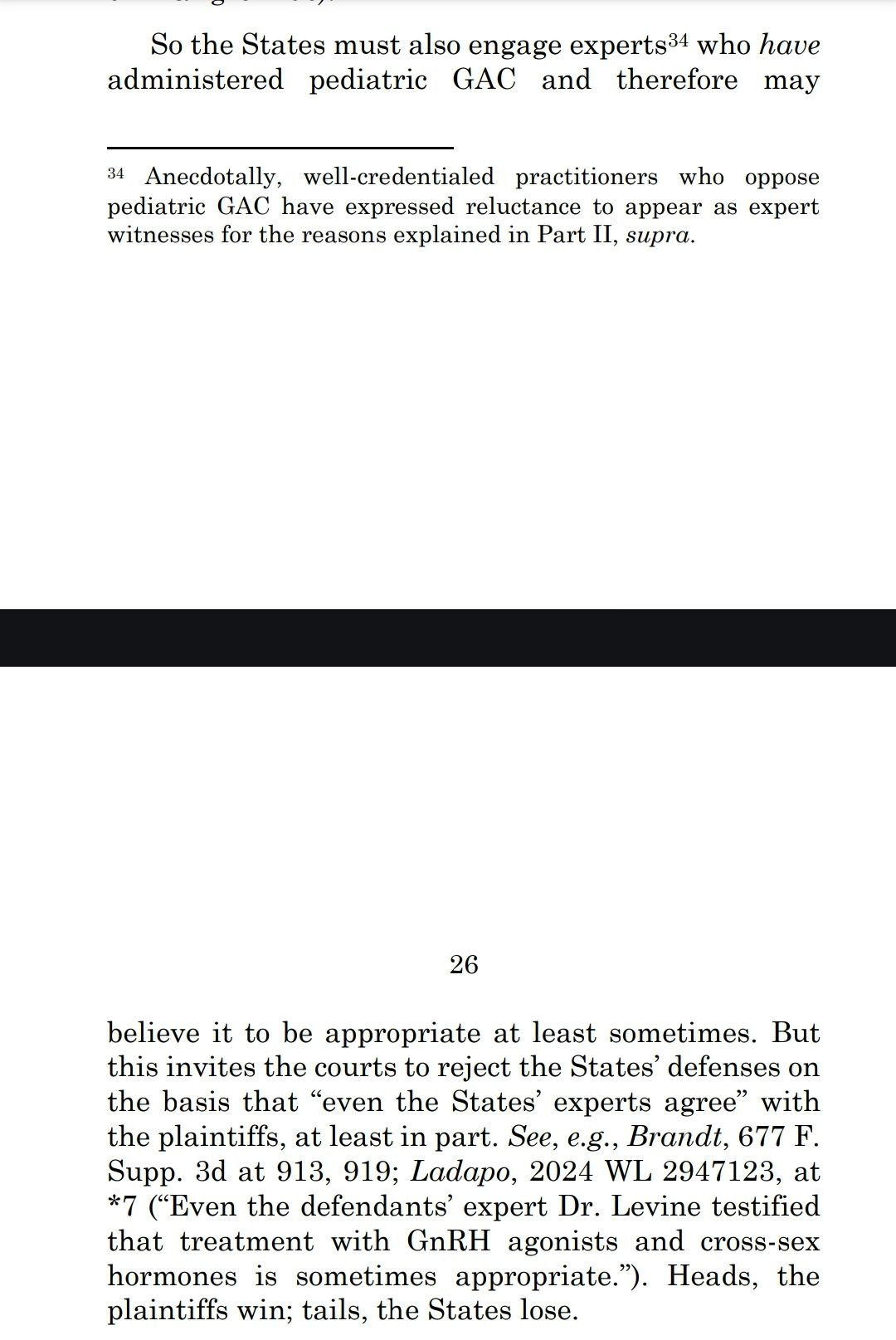 So the States must also engage experts34 who have
administered pediatric GAC and therefore maybelieve it to be appropriate at least sometimes. But
this invites the courts to reject the States' defenses on
the basis that "even the States' experts agree" with
the plaintiffs, at least in part. See, e.g., Brandt, 677 F
Supp. 3d at 913, 919; Ladapo, 2024 WL 2947123, at
*7 ("Even the defendants' expert Dr. Levine testified
that treatment with GnRH agonists and cross-sex
hormones is sometimes appropriate. C Heads, the
plaintiffs win; tails, the States lose,