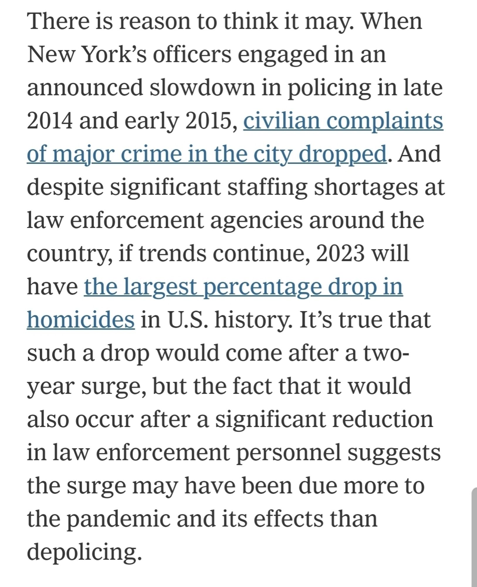 There is reason to think it may. When New York’s officers engaged in an announced slowdown in policing in late 2014 and early 2015, civilian complaints of major crime in the city dropped. And despite significant staffing shortages at law enforcement agencies around the country, if trends continue, 2023 will have the largest percentage drop in homicides in U.S. history. It’s true that such a drop would come after a two-year surge, but the fact that it would also occur after a significant reduction in law enforcement personnel suggests the surge may have been due more to the pandemic and its effects than depolicing.