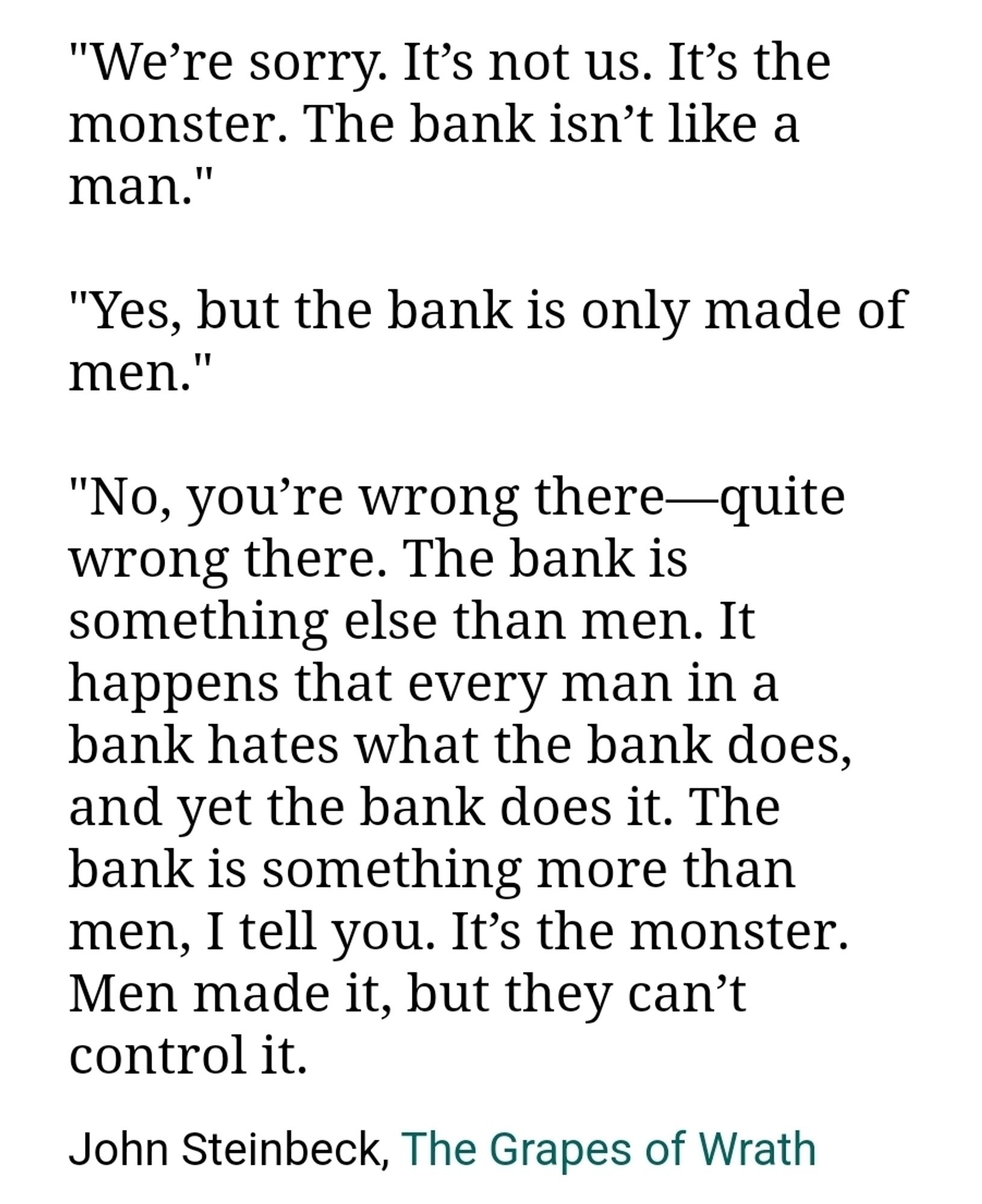 We’re sorry. It’s not us. It’s the monster. The bank isn’t like a man."

"Yes, but the bank is only made of men."

"No, you’re wrong there—quite wrong there. The bank is something else than men. It happens that every man in a bank hates what the bank does, and yet the bank does it. The bank is something more than men, I tell you. It’s the monster. Men made it, but they can’t control it.
John Steinbeck, The Grapes of Wrath