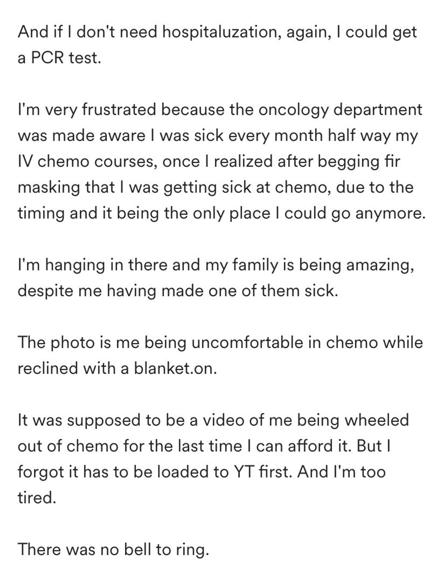 And if I don't need hospitaluzation, again, I could get a PCR test.

I'm very frustrated because the oncology department was made aware I was sick every month half way my IV chemo courses, once I realized after begging fir masking that I was getting sick at chemo, due to the timing and it being the only place I could go anymore.

I'm hanging in there and my family is being amazing, despite me having made one of them sick.

The photo is me being uncomfortable in chemo while reclined with a blanket.on.

It was supposed to be a video of me being wheeled out of chemo for the last time I can afford it. But I forgot it has to be loaded to YT first. And I'm too tired.

There was no bell to ring.