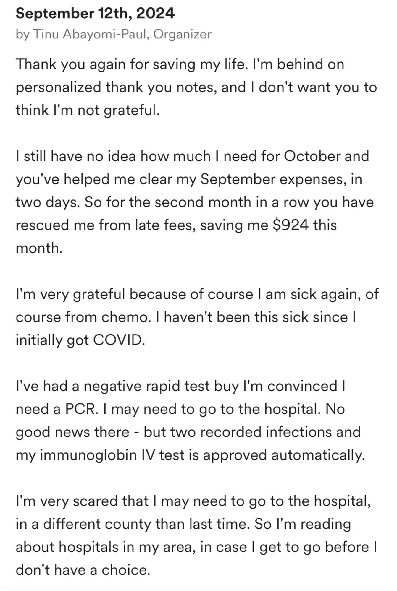 Thank you again for saving my life. I'm behind on personalized thank you notes, and I don't want you to think I'm not grateful.

I still have no idea how much I need for October and you've helped me clear my September expenses, in two days. So for the second month in a row you have rescued me from late fees, saving me $924 this month.

I'm very grateful because of course I am sick again, of course from chemo. I haven't been this sick since I initially got COVID.

I've had a negative rapid test buy I'm convinced I need a PCR. I may need to go to the hospital. No good news there - but two recorded infections and my immunoglobin IV test is approved automatically.

I'm very scared that I may need to go to the hospital, in a different county than last time. So I'm reading about hospitals in my area, in case I get to go before I don't have a choice.