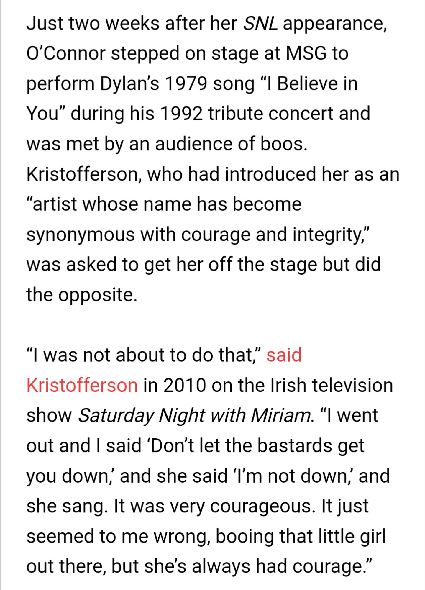 Just two weeks after her SNL appearance, O’Connor stepped on stage at MSG to perform Dylan’s 1979 song “I Believe in You” during his 1992 tribute concert and was met by an audience of boos. Kristofferson, who had introduced her as an “artist whose name has become synonymous with courage and integrity,” was asked to get her off the stage but did the opposite.

“I was not about to do that,” said Kristofferson in 2010 on the Irish television show Saturday Night with Miriam. “I went out and I said ‘Don’t let the bastards get you down,’ and she said ‘I’m not down,’ and she sang. It was very courageous. It just seemed to me wrong, booing that little girl out there, but she’s always had courage.”