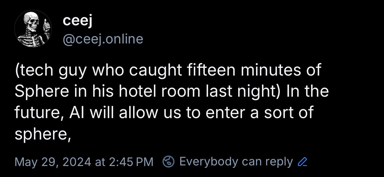 post from me: ceej
@ceej.online
(tech guy who caught fifteen minutes of Sphere in his hotel room last night) In the future, Al will allow us to enter a sort of sphere,
May 29, 2024 at 2:45 PM