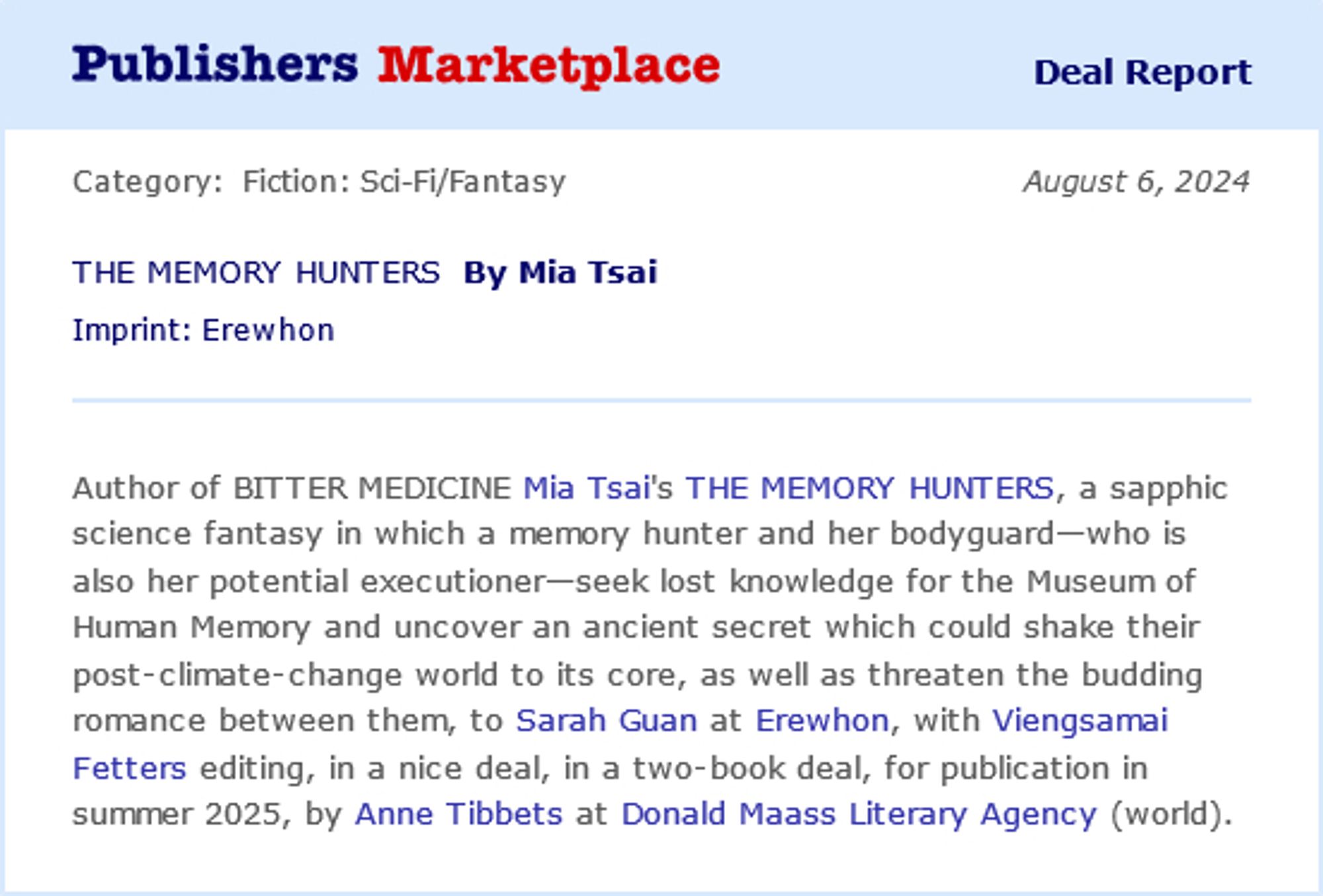 A Publishers Marketplace announcement graphic with the following text: Author of BITTER MEDICINE Mia Tsai's THE MEMORY HUNTERS, a sapphic science fantasy in which a memory hunter and her bodyguard--who is also her potential executioner-- seek lost knowledge for the Museum of Human Memory and uncover an ancient secret which could shake their post-climate-change world to its core, as well as threatening the budding romance between them, to Sarah Guan at Erewhon Books, with Viengsamai Fetters editing, in a nice deal, in a two-book deal, for publication in Summer 2025, by Anne Tibbets at Donald Maass Literary Agency (world).