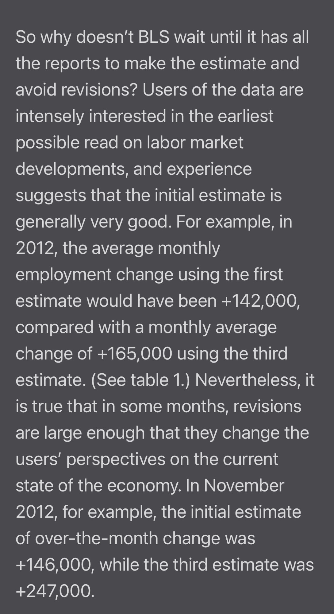 So why doesn't BLS wait until it has all the reports to make the estimate and avoid revisions? Users of the data are intensely interested in the earliest possible read on labor market developments, and experience suggests that the initial estimate is generally very good. For example, in 2012, the average monthly employment change using the first estimate would have been +142,000, compared with a monthly average change of +165,000 using the third estimate. (See table 1.) Nevertheless, it is true that in some months, revisions are large enough that they change the users' perspectives on the current state of the economy. In November 2012, for example, the initial estimate of over-the-month change was +146,000, while the third estimate was +247,000. 