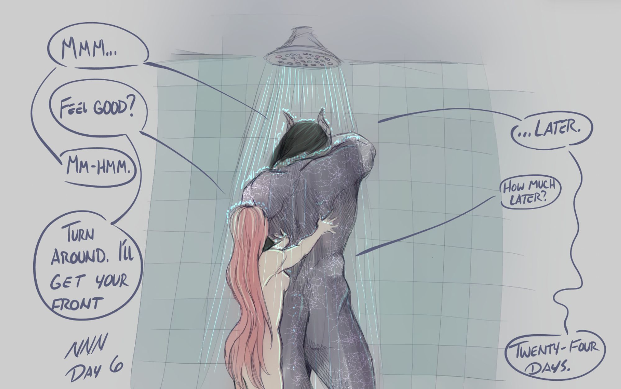 Luka and Jas stand under a shower and the water is soaking them through. Luka is rubbing Jas's back and he makes a sound of pleasure.

"Feel good?" Luka asks.

"Mm-hmm." Jas replies.

"Turn around, I'll get your front," Luka says.

Jas pauses, then says,"...later."

"How much later?" she asks.

There is a longer pause, and then Jas says in a defeated tone, "Twenty-four days."