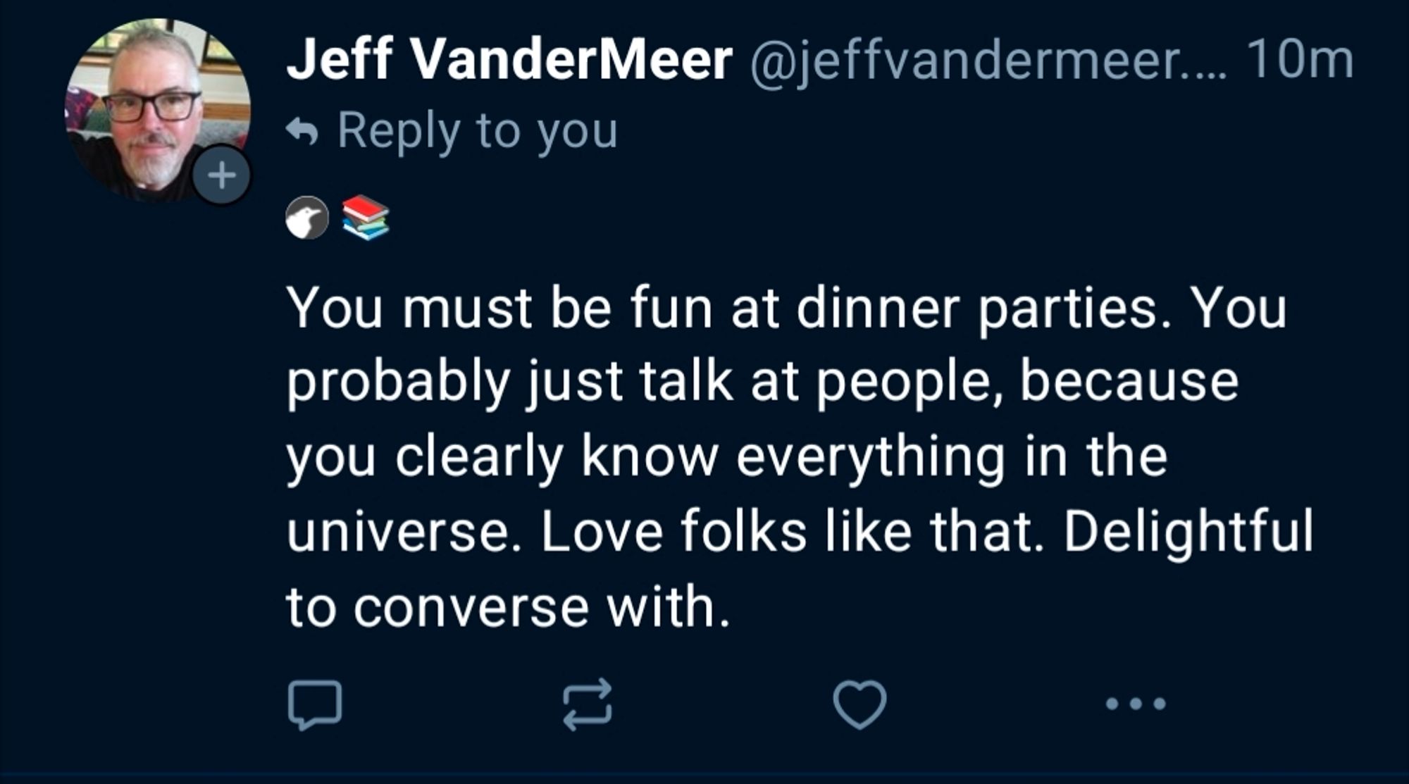 Jeff VanderMeer @jeffvandermeer.... 10m Reply to you You must fun at dinner parties. You probably just talk at people, because you clearly know everything in the universe. Love folks like that. Delightful to converse with.