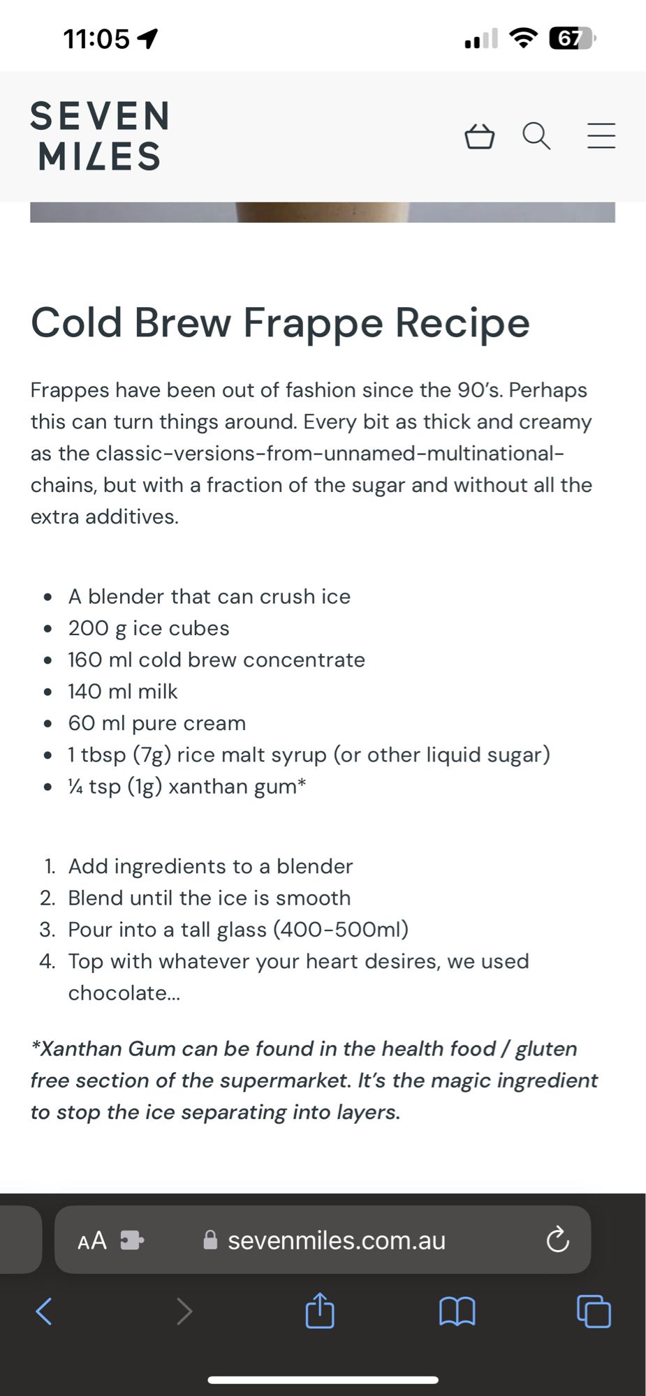 From the website SEVEN MILES
Cold Brew Frappe Recipe

Frappes have been out of fashion since the 90's. Perhaps this can turn things around. Every bit as thick and creamy as the classic-versions-from-unnamed-multinational-chains, but with a fraction of the sugar and without all the extra additives.
• A blender that can crush ice
• 200 g ice cubes
• 160 ml cold brew concentrate
• 140 ml milk
• 60 ml pure cream
• 1 tbsp (7g) rice malt syrup (or other liquid sugar)
• ¼ tsp (1g) xanthan gum*
1. Add ingredients to a blender
2. Blend until the ice is smooth
3. Pour into a tall glass (400-500ml)
4. Top with whatever your heart desires, we used chocolate...
*Xanthan Gum can be found in the health food / gluten free section of the supermarket. It's the magic ingredient to stop the ice separating into layers.