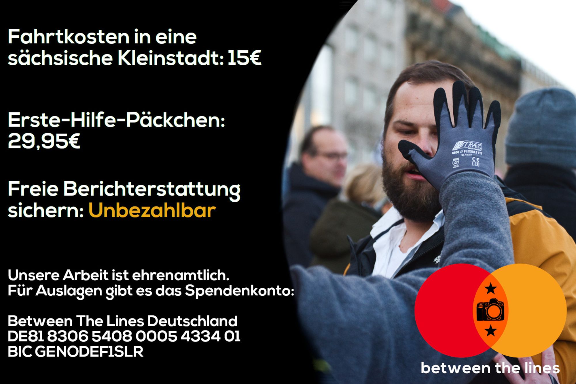 Plakat im Stil von einer MasterCard-Reklame:

Fahrtkosten in eine sächsiche Kleinstadt: 15€

Erste-Hilfe-Päckchen: 29,95€

Freie Berichterstattung sichern: Unbezahlbar

Unsere Arbeit ist ehrenamtlich. Für Auslagen gibt es das Spendenkonto:

Between The Lines Deutschland
IBAN DE81 8306 5408 0005 4334 01
BIC GENODEF1SLR