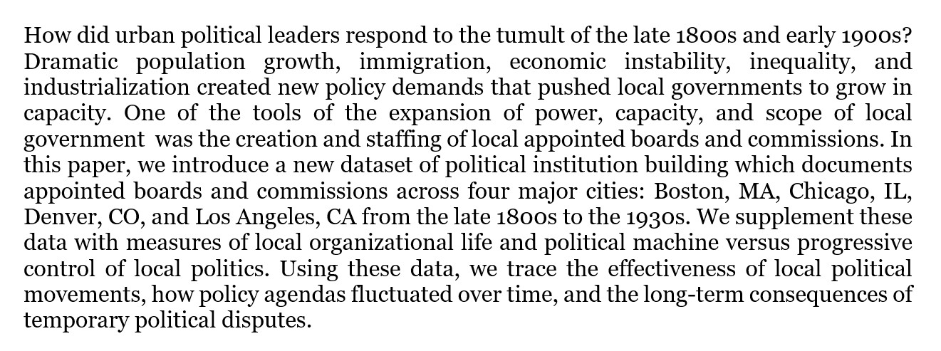 How did urban political leaders respond to the tumult of the late 1800s and early 1900s? Dramatic population growth, immigration, economic instability, inequality, and industrialization created new policy demands that pushed local governments to grow in capacity. One of the tools of the expansion of power, capacity, and scope of local government  was the creation and staffing of local appointed boards and commissions. In this paper, we introduce a new dataset of political institution building which documents appointed boards and commissions across four major cities: Boston, MA, Chicago, IL, Denver, CO, and Los Angeles, CA from the late 1800s to the 1930s. We supplement these data with measures of local organizational life and political machine versus progressive control of local politics. Using these data, we trace the effectiveness of local political movements, how policy agendas fluctuated over time, and the long-term consequences of temporary political disputes. 