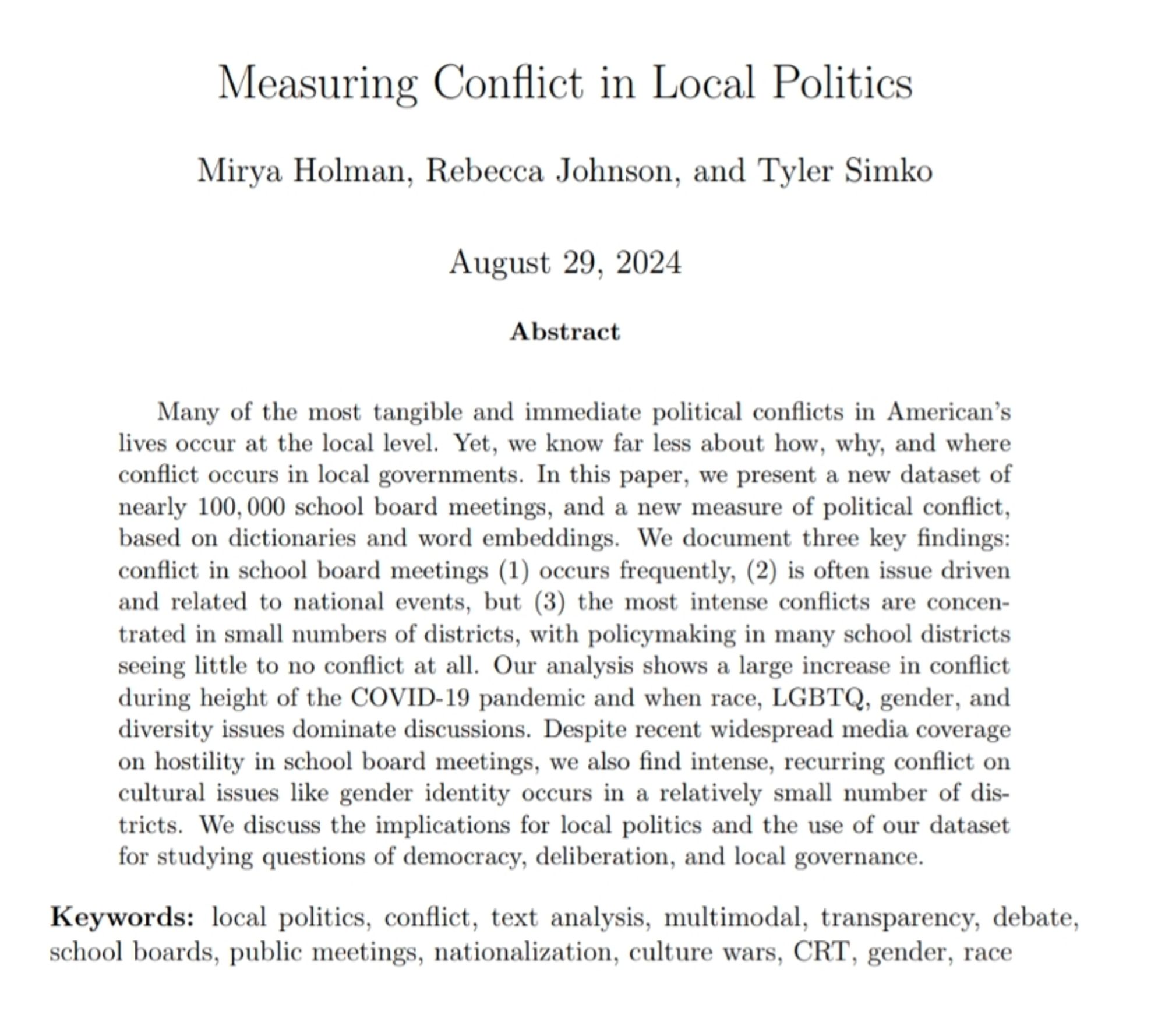 Many of the most tangible and immediate political conflicts in American’s
lives occur at the local level. Yet, we know far less about how, why, and where
conflict occurs in local governments. In this paper, we present a new dataset of
nearly 100, 000 school board meetings, and a new measure of political conflict,
based on dictionaries and word embeddings. We document three key findings:
conflict in school board meetings (1) occurs frequently, (2) is often issue driven
and related to national events, but (3) the most intense conflicts are concen-
trated in small numbers of districts, with policymaking in many school districts
seeing little to no conflict at all.