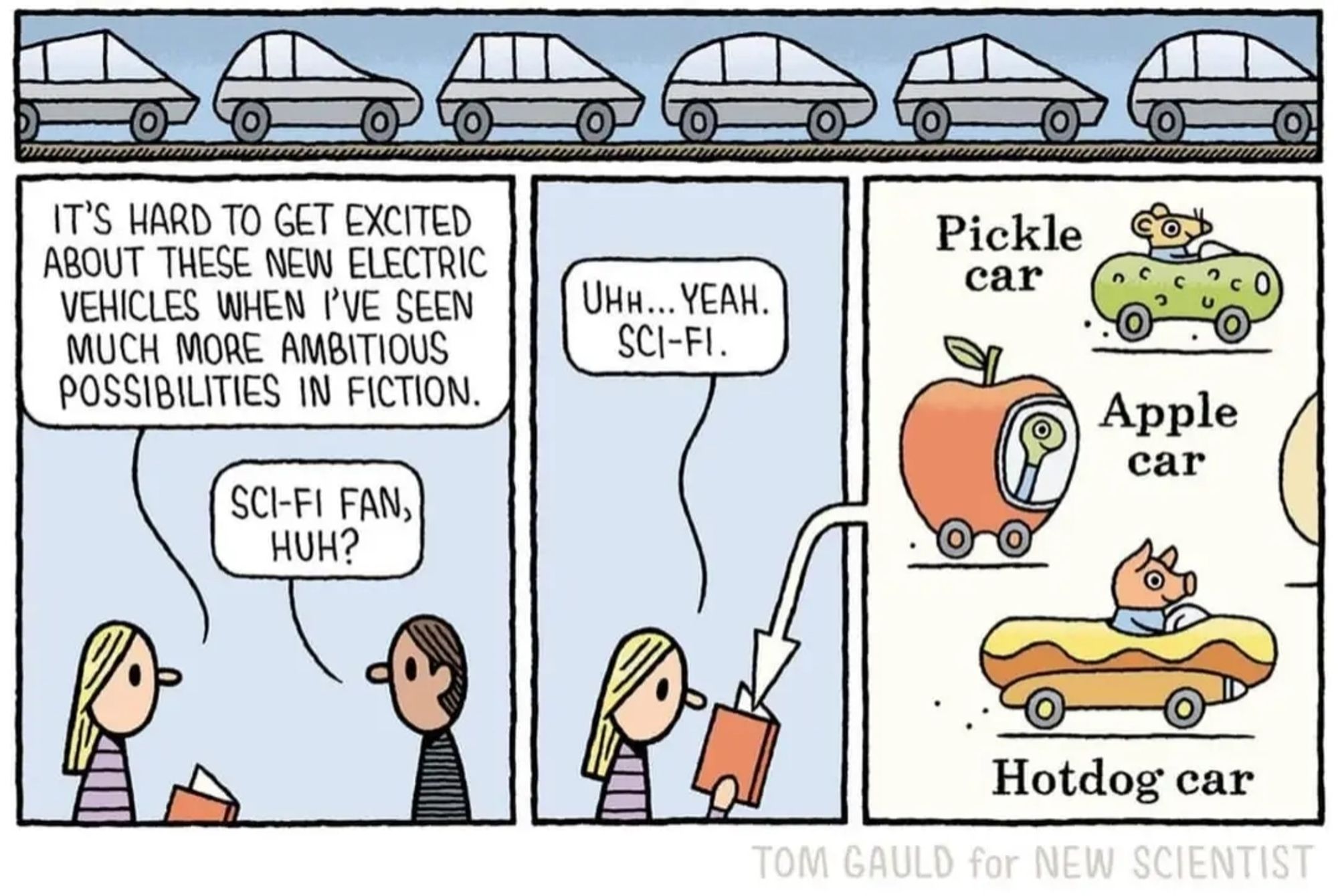 Cartoon by Tom Gauld for new scientist 
Three panels
Panel 1: a man and a woman talking 
W: it is hard to excited about these new electric vehicles when I've seen much more ambitious possibilities in fiction
M: sci_fi fan, huh
Panel 2:
W: oh yeah sci-fi 
(Woman is holding a book)
Panel 3: Richard scary's cars: 
Pickle car, apple car, hotdog car