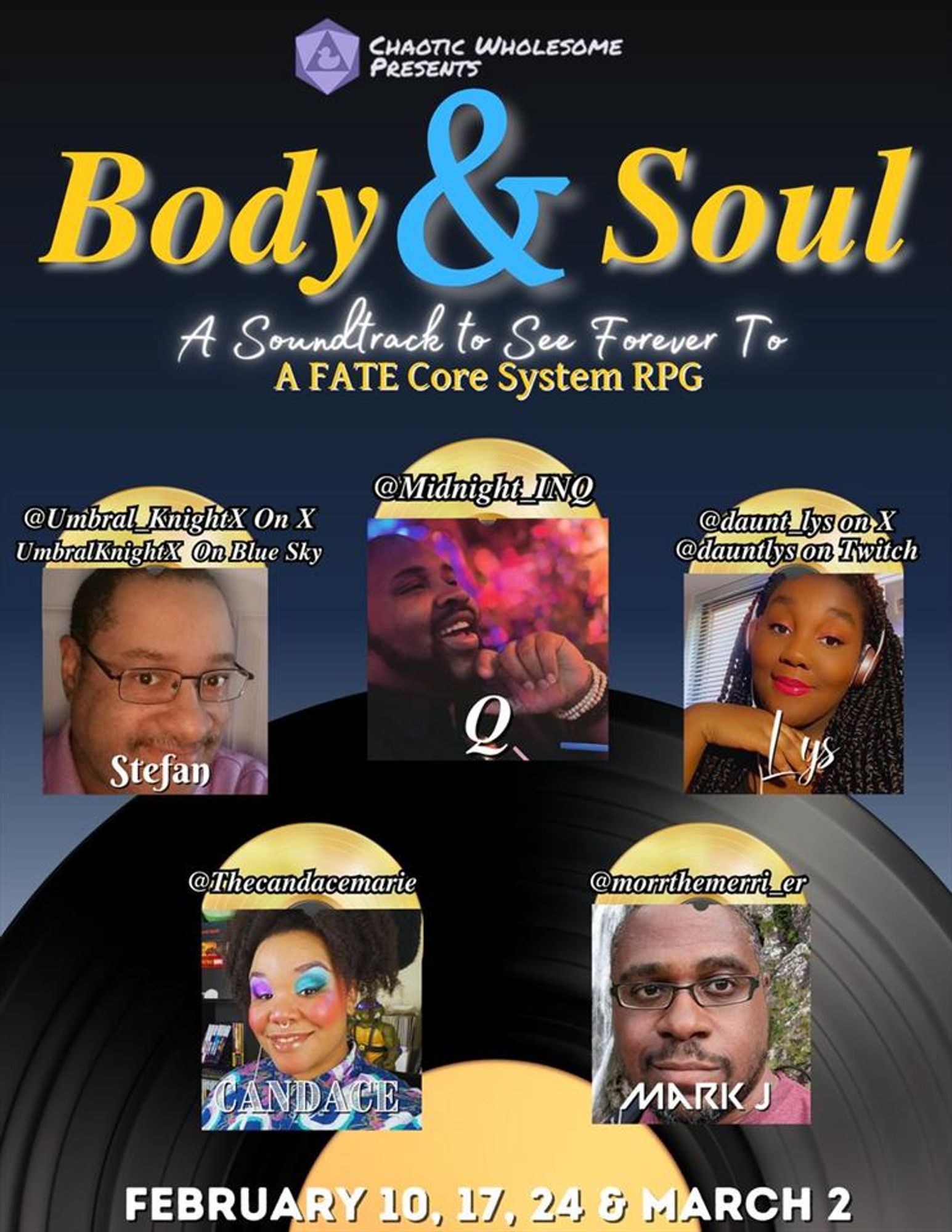 Chaotic Wholesome Presents:
Body & Soul
A Soundtrack to See Forever To
A FATE Core System RPG

Starring:
Stefan @ubral_Knight
Q @Midnight_INQ
Lys @daunt_lys
Candace @TheCandaceMarie
Mark J @morrthemerri_er

February 10, 17, 24 & March 2nd
https://live.space/watch/ChaoticWholesome
https://www.youtube.com/@ChaoticWholesome
https://www.twitch.tv/ChaoticWholesomePresents