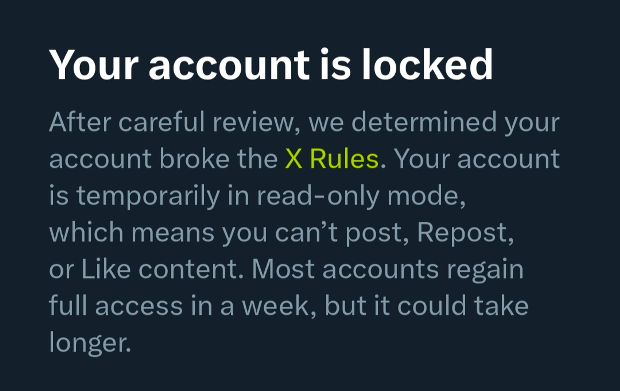 Your account is locked After careful review, we determined your account broke the X Rules. Your account is temporarily in read-only mode, which means you can't post, Repost, or Like content. Most accounts regain full access in a week, but it could take longer.