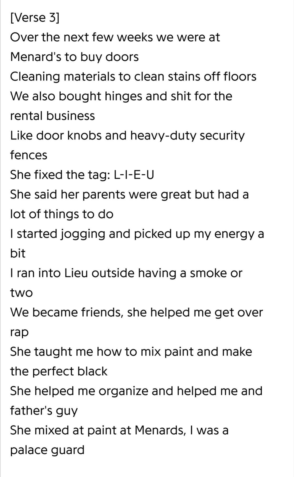 Rap lyrics that read:
Over the next few weeks we were at Menard's to doors Cleaning materials to clean stains off floors We also bought hinges and shit for the rental business Like door knobs and heavy-duty security fences She fixed the tag: L-I-E-U She said her parents were great but had a lot of things to do I started jogging picked up my energy a bit I ran into Lieu outside having a smoke or two We became friends, she helped me get overa rap She taught me how to mix paint and make the perfect black She helped me organize and helped me and father's guy She mixed at paint at Menards, I was a palace guard