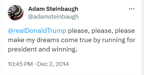 Adam Steinbaugh
@adamsteinbaugh
@realDonaldTrump
 please, please, please make my dreams come true by running for president and winning.
10:45 PM · Dec 2, 2014