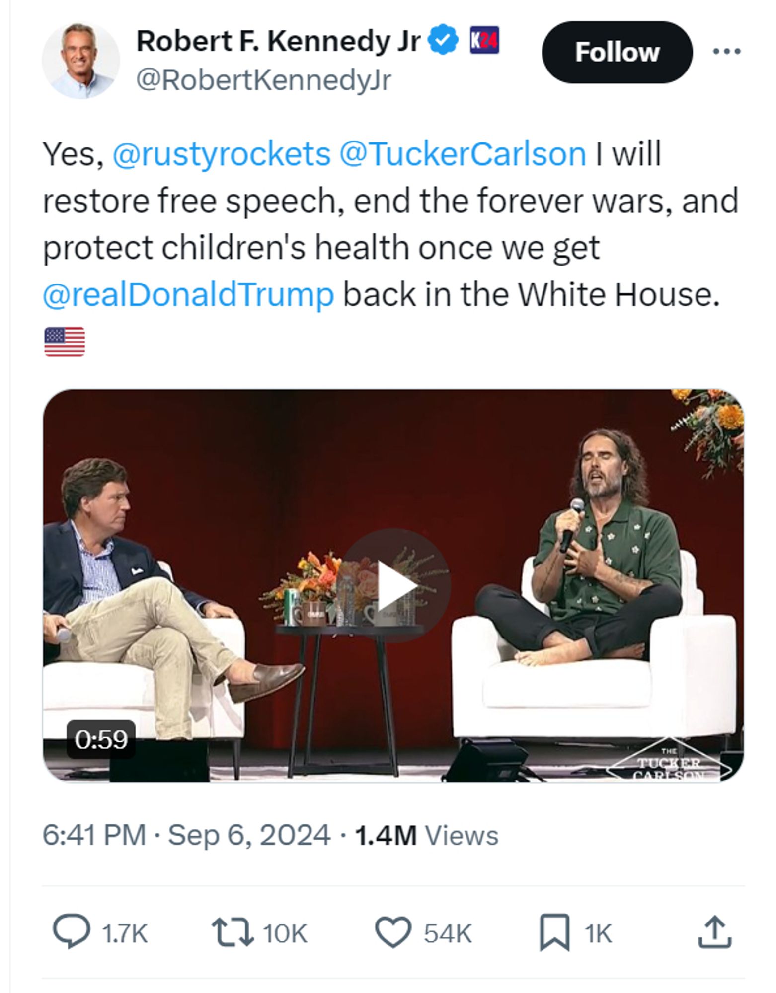 Robert F. Kennedy Jr

@RobertKennedyJr
Yes, 
@rustyrockets
 
@TuckerCarlson
 I will restore free speech, end the forever wars, and protect children's health once we get 
@realDonaldTrump
 back in the White House.🇺🇸

6:41 PM · Sep 6, 2024
·
1.4M
 Views