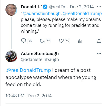 Donald J. Trump
@realDonaldTrump
·
Dec 2, 2014
"
@adamsteinbaugh
: 
@realDonaldTrump
 please, please, please make my dreams come true by running for president and winning."
Adam Steinbaugh
@adamsteinbaugh
.
@realDonaldTrump
 I dream of a post apocalypse wasteland where the young feed on the old.
10:48 PM · Dec 2, 2014