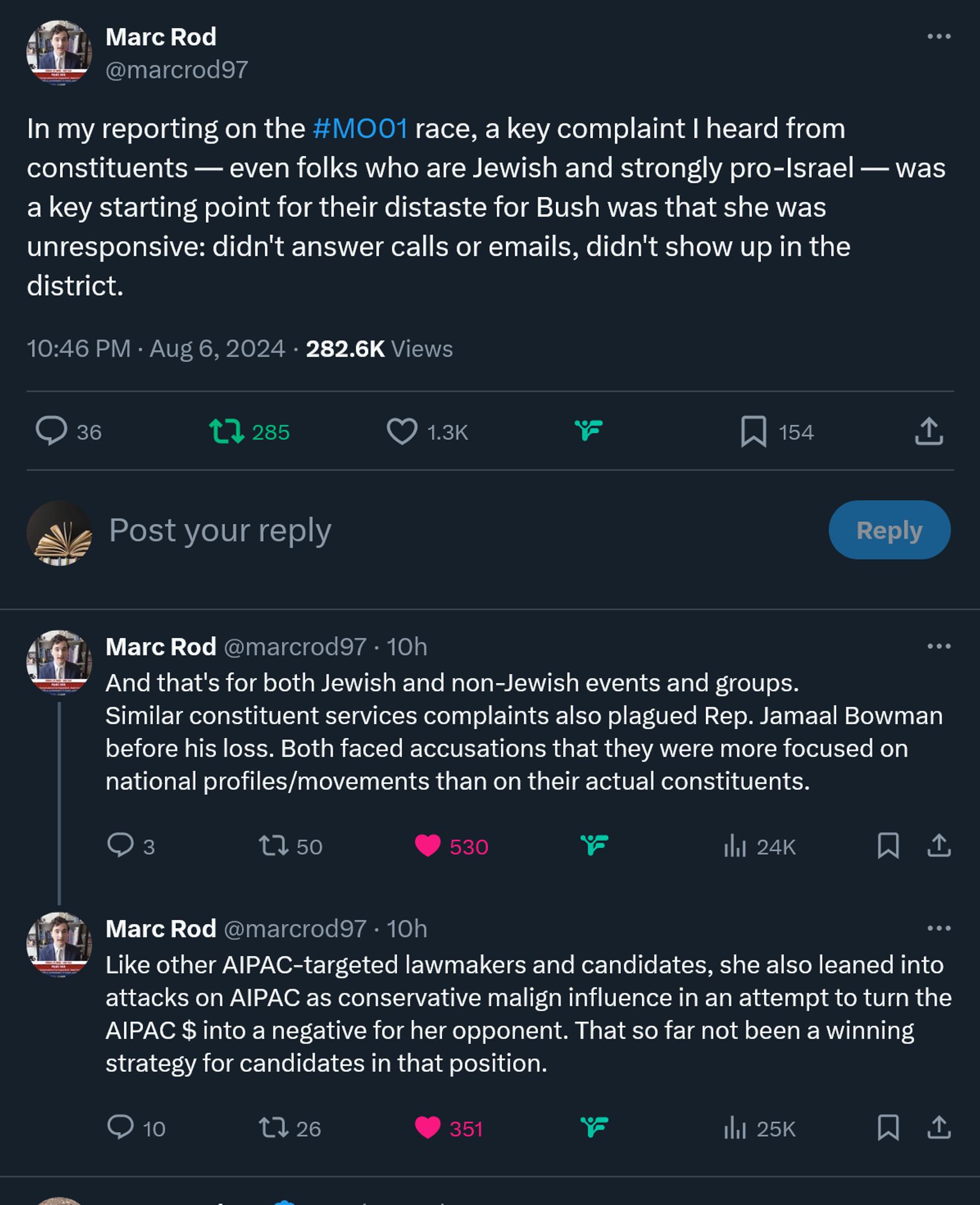 t
Conversation
Marc Rod
@marcrod97
·
10h
In my reporting on the #MO01 race, a key complaint I heard from constituents — even folks who are Jewish and strongly pro-Israel — was a key starting point for their distaste for Bush was that she was unresponsive: didn't answer calls or emails, didn't show up in the district.
Marc Rod
@marcrod97
·
10h
And that's for both Jewish and non-Jewish events and groups.
Similar constituent services complaints also plagued Rep. Jamaal Bowman before his loss. Both faced accusations that they were more focused on national profiles/movements than on their actual constituents.
Marc Rod
@marcrod97
Like other AIPAC-targeted lawmakers and candidates, she also leaned into attacks on AIPAC as conservative malign influence in an attempt to turn the AIPAC $ into a negative for her opponent. That so far not been a winning strategy for candidates in that position.
10:48 PM · Aug 6, 2024
·
25.3K
 Views