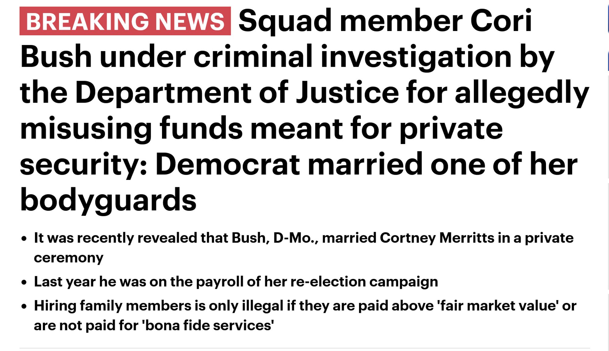 BREAKING NEWSSquad member Cori Bush under criminal investigation by the Department of Justice for allegedly misusing funds meant for private security: Democrat married one of her bodyguards

    It was recently revealed that Bush, D-Mo., married Cortney Merritts in a private ceremony 
    Last year he was on the payroll of her re-election campaign
    Hiring family members is only illegal if they are paid above 'fair market value' or are not paid for 'bona fide services'