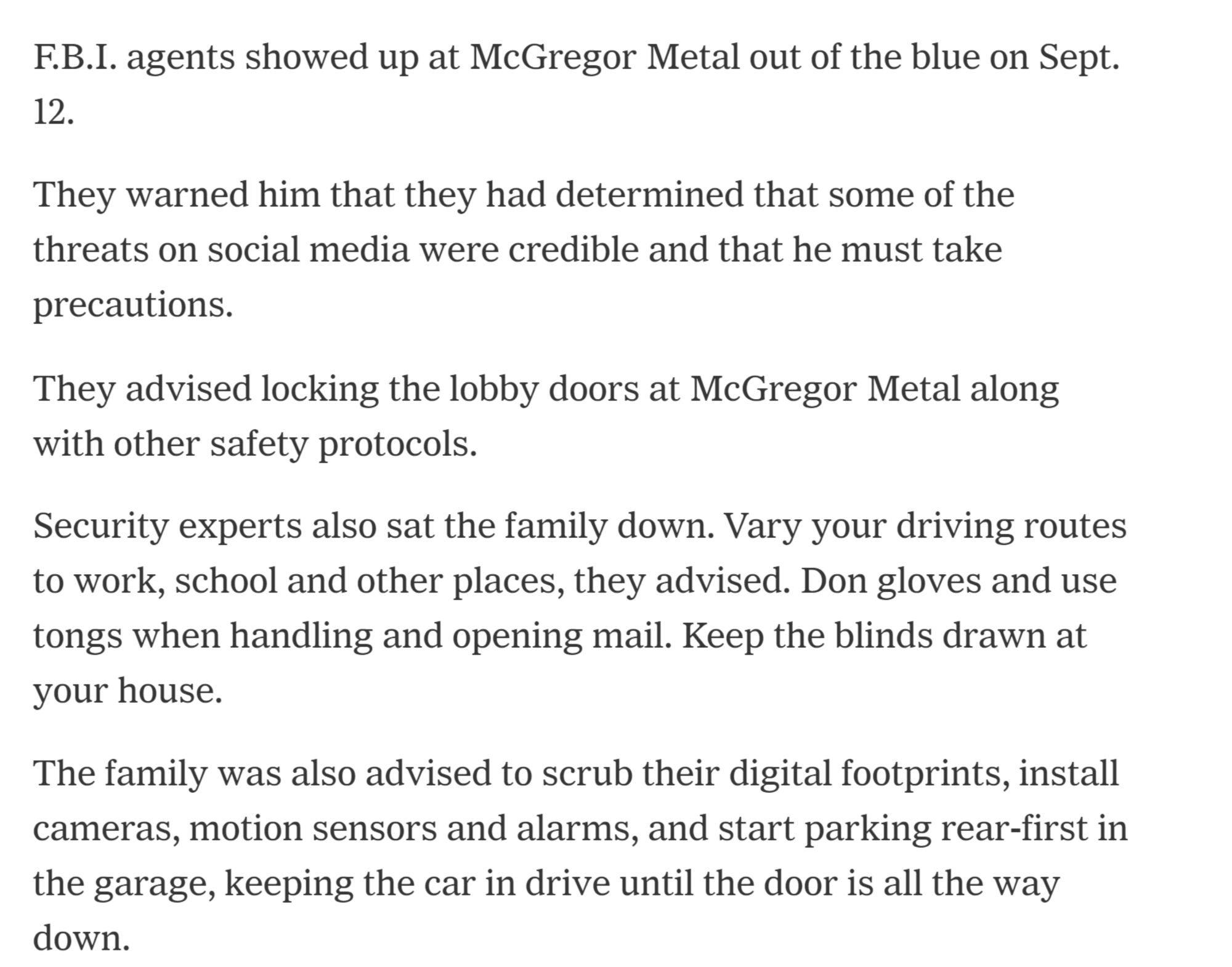 F.B.I. agents showed up at McGregor Metal out of the blue on Sept. 12.
They warned him that they had determined that some of the threats on social media were credible and that he must take precautions.
They advised locking the lobby doors at McGregor Metal along with other safety protocols.
Security experts also sat the family down. Vary your driving routes to work, school and other places, they advised. Don gloves and use tongs when handling and opening mail. Keep the blinds drawn at your house.
The family was also advised to scrub their digital footprints, install cameras, motion sensors and alarms, and start parking rear-first in the garage, keeping the car in drive until the door is all the way down.