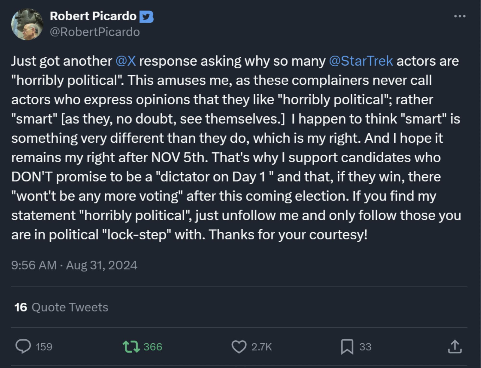 Tweet

See new posts
Conversation
Robert Picardo
@RobertPicardo
Just got another 
@X
 response asking why so many 
@StarTrek
 actors are "horribly political". This amuses me, as these complainers never call actors who express opinions that they like "horribly political"; rather "smart" [as they, no doubt, see themselves.]  I happen to think "smart" is something very different than they do, which is my right. And I hope it remains my right after NOV 5th. That's why I support candidates who DON'T promise to be a "dictator on Day 1 " and that, if they win, there "wont't be any more voting" after this coming election. If you find my statement "horribly political", just unfollow me and only follow those you are in political "lock-step" with. Thanks for your courtesy!
9:56 AM · Aug 31, 2024
16 Quote Tweets