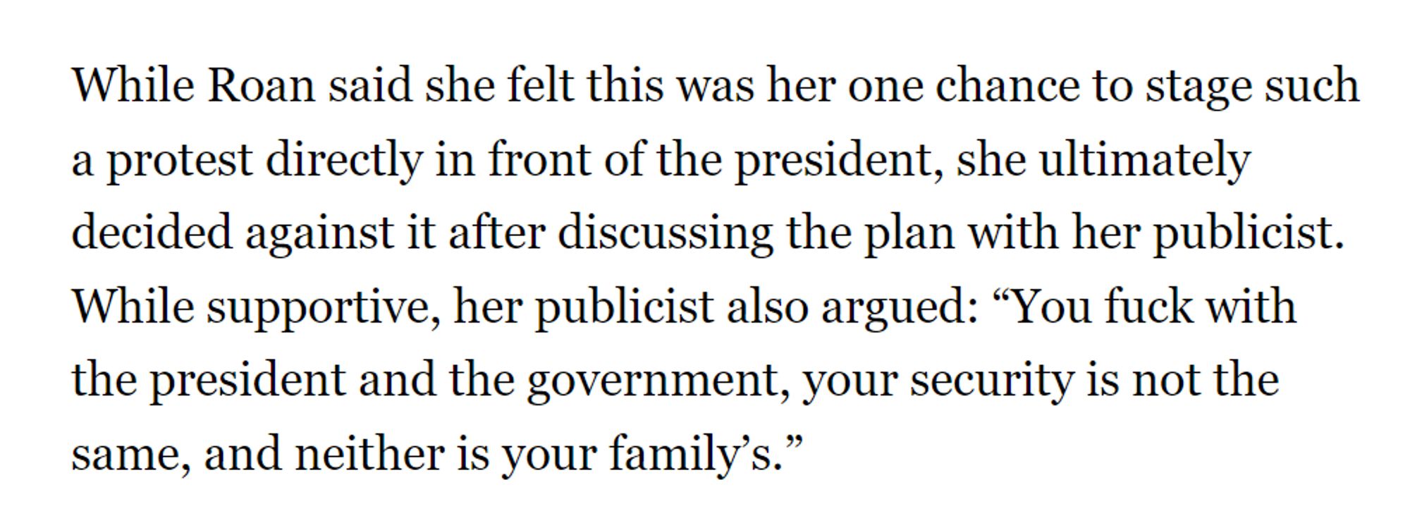 While Roan said she felt this was her one chance to stage such a protest directly in front of the president, she ultimately decided against it after discussing the plan with her publicist. While supportive, her publicist also argued: “You fuck with the president and the government, your security is not the same, and neither is your family’s.”